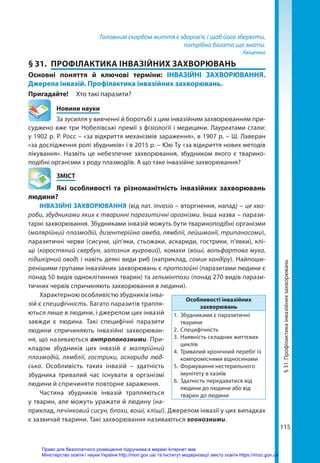 115
Головним скарбом життя є здоров’я, і щоб його зберегти,
потрібно багато що знати.
Авіценна
§ 31.	 ПРОФІЛАКТИКА ІНВАЗІЙНИХ ЗАХВОРЮВАНЬ
Основні поняття й ключові терміни: ІНВАЗІЙНІ ЗАХВОРЮВАННЯ.
Джерела інвазій. Профілактика інвазійних захворювань.
Пригадайте! 	 Хто такі паразити?
	 Новини науки
За зусилля у вивченні й боротьбі з цим інвазійним захворюванням при-
суджено вже три Нобелівські премії з фізіології і медицини. Лауреатами стали:
у 1902 р. Р. Росс – «за відкриття механізмів зараження», в 1907 р. – Ш. Лаверан
«за дослідження ролі збудників» і в 2015 р. – Юю Ту «за відкриття нових методів
лікування». Назвіть це небезпечне захворювання, збудником якого є тварино­
подібні організми з роду плазмодіїв. А що таке інвазійне захворювання?
	ЗМІСТ
	 Які особливості та різноманітність інвазійних захворювань
людини?
ІНВАЗІЙНІ ЗАХВОРЮВАННЯ (від лат. invasio – вторгнення, напад) – це хво-
роби, збудниками яких є тваринні паразитичні організми. Інша назва – парази-
тарні захворювання. Збудниками інвазій можуть бути твариноподібні організми
(малярійний плазмодій, дизентерійна амеба, лямблії, лейшманії, трипаносоми),
паразитичні черви (сисуни, ціп’яки, стьожаки, аскариди, гострики, п’явки), клі-
щі (коростяний свербун, залозник вугровий), комахи (воші, вольфартова муха,
підшкірний овод) і навіть деякі види риб (наприклад, сомик кандіру). Найпоши-
ренішими групами інвазійних захворювань є протозойні (паразитами людини є
понад 50 видів одноклітинних тварин) та гельмінтози (понад 270 видів парази-
тичних червів спричиняють захворювання в людини).
Характерною особливістю збудників інва-
зій є специфічність. Багато паразитів трапля-
ються лише в людини, і джерелом цих інвазій
завжди є людина. Такі специфічні паразити
людини спричиняють інвазійні захворюван-
ня, що називаються антропонозними. При-
кладом збудників цих інвазій є малярійний
плазмодій, лямблії, гострики, аскарида люд-
ська. Особливість таких інвазій  – здатність
збудника тривалий час існувати в організмі
людини й спричиняти повторне зараження.
Частина збудників інвазій трапляються
у тварин, але можуть уражати й людину (на-
приклад, печінковий сисун, блохи, воші, кліщі). Джерелом інвазії у цих випадках
є зазвичай тварини. Такі захворювання називаються зоонозними.
Особливості інвазійних
захворювань
1.	 Збудниками є паразитичні
тварини
2.	Специфічність
3.	 Наявність складних життєвих
циклів
4.	 Тривалий хронічний перебіг із
компромісними відносинами
5.	 Формування нестерильного
імунітету в хазяїв
6.	 Здатність передаватися від
людини до людини або від
тварин до людини
§
31.
Профілактика
інвазійних
захворювань
Право для безоплатного розміщення підручника в мережі Інтернет має
Міністерство освіти і науки України http://mon.gov.ua/ та Інститут модернізації змісту освіти https://imzo.gov.ua
 