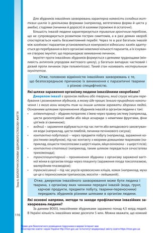 116
Тема
6.
БІОЛОГІЧНІ
ОСНОВИ
ЗДОРОВОГО
СПОСОБУ
ЖИТТЯ Для збудників інвазійних захворювань характерна наявність складних жит-
тєвих циклів із декількома формами (наприклад, вегетативна форма й циста у
амеби), стадіями (личинки й дорослі) й хазяями (проміжні й остаточні).
Більшість інвазій людини характеризується тривалим хронічним перебігом,
що не супроводжується розвитком гострих симптомів, а в разі деяких хвороб
спостерігається навіть безсимптомний перебіг. Через те в разі багатьох інвазій
між хазяїном і паразитом установлюються компромісні відносини: хазяїн адапту-
ється до перебування в його організмі невеликої кількості паразитів, а їх існуван-
ня створює імунітет, що перешкоджає виживанню личинок.
Імунітет проти інвазійних збудників формується з деякими труднощами (мін-
ливість антигенів упродовж життєвого циклу), у багатьох випадках частковий і
дієвий проти личинок (при гельмінтозах). Такий стан називають нестерильним
імунітетом.
Отже, головною відмінністю інвазійних захворювань є те,
що безпосередньою причиною їх виникнення є паразитичні тварини
з різною специфічністю.
Які шляхи зараження організму людини інвазійними хворобами?
Джерелом інвазії є організм людини або тварини, який слугує місцем пере-
бування і розмноження збудників, в якому йде процес їхнього природного накопи-
чення і з якого вони можуть тим чи іншим шляхом заражати здорових людей.
Основними шляхами проникнення збудників інвазій в організм людини є такі:
•	 аліментарний – збудник потрапляє з їжею через травну систему (наприклад,
цисти дизентерійної амеби або яйця аскариди з немитими фруктами, фіни
ціп’яків зі свининою);
•	 водний – зараження відбувається під час пиття або випадкового заковтуван-
ня води (наприклад, цисти лямблій, личинки печінкового сисуна);
•	 контактно-побутовий – через предмети побуту (наприклад, зараження ко-
ростяним свербуном), під час контакту з хворими домашніми тваринами (на-
приклад, ооцисти токсоплазми з шерсті кішок, яйця ехінокока – з шерсті псів);
•	 контактно-статевий (наприклад, таким шляхом передається сечостатева
трихомонада);
•	 трансплацентарний – проникнення збудника з організму зараженої вагіт-
ної жінки в організм плода через плаценту (зараження плода токсоплазмою,
малярійним плазмодієм);
•	 трансмісивний – під час укусів кровосисних кліщів, комах (наприклад, муха
це-це є переносником трипаносом, москіти – лейшманій).
Отже, джерелом інвазійного захворювання може бути людина і
тварина, з організму яких чинники передачі інвазій (вода, ґрунт,
харчові продукти, предмети побуту, тварини-переносники)
передають збудників різними шляхами в організм людини.
Які основні напрями, методи та заходи профілактики інвазійних за-
хворювань людини?
За даними ВООЗ, інвазійними збудниками заражено понад 4,5 млрд людей.
В Україні кількість інвазійних може досягати 5 млн. Можна вважати, що кожний
Право для безоплатного розміщення підручника в мережі Інтернет має
Міністерство освіти і науки України http://mon.gov.ua/ та Інститут модернізації змісту освіти https://imzo.gov.ua
 