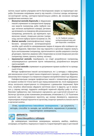 117
§
31.
Профілактика
інвазійних
захворювань
житель нашої країни упродовж життя багаторазово хворіє на паразитарні хво-
роби. Основними напрямами захисту від інвазій є гігієнічні заходи, ветеринар-
но-санітарний нагляд, санітарно-просвітницька робота. До основних методів
профілактики належать такі.
•	 Біологічні методи боротьби зі збудниками
інвазій спрямовані на використання природ-
них ворогів (наприклад, риба гамбузія зни-
щує личинок малярійного комара), речовин,
що впливають на поведінку або розмноження
(наприклад, репелентів, що відлякують кро-
восисних комах), лікарських рослин (напри-
клад, насіння гарбуза проти гостриків) (іл. 54).
•	 Хімічні методи (хіміопрофілактика) перед-
бачають використання антипаразитарних
засобів, щоб запобігти захворюванням тварин й людини або позбавити ор-
ганізм збудників. Ефективні ліки від паразитів в організмі людини можуть
бути синтезованими (наприклад, протигельмінтні засоби широкого спектра
дії декарис, пірентол, вермокс) або створеними на основі лікарських рослин
(наприклад, пижма, граната, полину, часнику).
•	 Імунологічні методи перебувають на стадії розроблення (наприклад,
запроваджуються щеплення проти лейшманіозу, розробляється вакцина
проти малярії).
•	 Соціальні методи спрямовані на дотримання правил особистої та громад-
ської гігієни.
Методи профілактики інвазій застосовуються, як і у випадку з інфекціями,
для виключення хоча б однієї ланки епідемічного процесу – джерела збудника,
механізму його передачі та створення в людини несприйнятливості до збудника.
Найефективнішим заходом профілактики інвазій є елементарне дотриман-
ня правил особистої гігієни (миття рук перед вживанням їжі, після відвідування
місць загального користування та спілкування з домашніми тваринами). Крім
того, потрібно обов’язково обдавати кип’ятком овочі та фрукти, що їх вжива-
ють у сирому вигляді, піддавати необхідній термічній обробці рибу та м’ясо.
Важливо турбуватись про повноцінне харчування, що в достатній кількості за-
безпечує організм усіма поживними речовинами, вітамінами А, С, D. Позитивне
значення має і стимулювання імунітету, що знижує ймовірність зараження,
перешкоджає міграції паразитів по організму, скорочує тривалість їхнього життя
в організмі хазяїна.
Отже, профілактика інвазійних захворювань – це сукупність
методів, способів та заходів, що запобігають зараженню й розвитку
паразитарних захворювань.
	ДІЯЛЬНІСТЬ
	 Самостійна робота з таблицею
До найвідоміших інвазійних захворювань належать амебіаз, лямбліоз,
аскаридоз, ентеробіоз, педикульоз і короста. Схарактеризуйте одну із цих інвазій
Іл. 54. Гамбузія західна –
акліматизований вид риб
для боротьби з малярією
Право для безоплатного розміщення підручника в мережі Інтернет має
Міністерство освіти і науки України http://mon.gov.ua/ та Інститут модернізації змісту освіти https://imzo.gov.ua
 