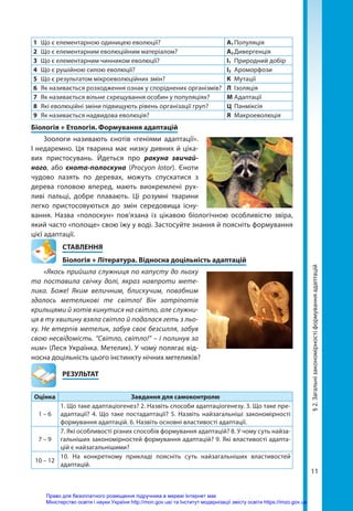 11
1	 Що є елементарною одиницею еволюції? А1	Популяція
2	 Що є елементарним еволюційним матеріалом? А2	Дивергенція
3	 Що є елементарним чинником еволюції? І1	 Природний добір
4	 Що є рушійною силою еволюції? І2	Ароморфози
5	 Що є результатом мікроеволюційних змін? К	Мутації
6	 Як називається розходження ознак у споріднених організмів? Л	Ізоляція
7	 Як називається вільне схрещування особин у популяціях? М	Адаптації
8	 Які еволюційні зміни підвищують рівень організації груп? Ц	Панміксія
9	 Як називається надвидова еволюція? Я	Макроеволюція
Біологія + Етологія. Формування адаптацій
Зоологи називають єнотів «геніями адаптації».
І недаремно. Ця тварина має низку дивних й ціка-
вих пристосувань. Йдеться про ракуна звичай­
ного, або єнота-полоскуна (Procyon lotor). Єноти
чудово лазять по деревах, можуть спускатися з
дерева головою вперед, мають виокремлені рух-
ливі пальці, добре плавають. Ці розумні тварини
легко пристосовуються до змін середовища існу-
вання. Назва «полоскун» пов’язана із цікавою біологічною особливістю звіра,
який часто «полоще» свою їжу у воді. Застосуйте знання й поясніть формування
цієї адаптації.
СТАВЛЕННЯ
Біологія + Література. Відносна доцільність адаптацій
«Якось прийшла служниця по капусту до льоху
та поставила свічку долі, якраз навпроти мете-
лика. Боже! Яким величним, блискучим, повабним
здалось метеликові те світло! Він затріпотів
крильцями й хотів кинутися на світло, але служни-
ця в ту хвилину взяла світло й подалася геть з льо-
ху. Не втерпів метелик, забув своє безсилля, забув
свою несвідомість. “Світло, світло!” – і полинув за
ним» (Леся Українка. Метелик). У чому полягає від-
носна доцільність цього інстинкту нічних метеликів?
	РЕЗУЛЬТАТ
Оцінка Завдання для самоконтролю
1 – 6
1. Що таке адаптаціогенез? 2. Назвіть способи адаптаціогенезу. 3. Що таке пре-
адаптації? 4. Що таке постадаптації? 5. Назвіть найзагальніші закономірності
формування адаптацій. 6. Назвіть основні властивості адаптації.
7 – 9
7. Які особливості різних способів формування адаптацій? 8. У чому суть найза-
гальніших закономірностей формування адаптацій? 9. Які властивості адапта-
цій є найзагальнішими?
10 – 12
10. На конкретному прикладі поясніть суть найзагальніших властивостей
адаптацій.
§
2.
Загальні
закономірності
формування
адаптацій
Право для безоплатного розміщення підручника в мережі Інтернет має
Міністерство освіти і науки України http://mon.gov.ua/ та Інститут модернізації змісту освіти https://imzo.gov.ua
 