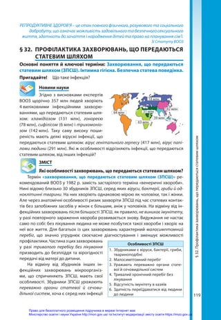 119
РЕПРОДУКТИВНЕ ЗДОРОВ’Я – це стан повного фізичного, розумового та соціального
добробуту, що означає можливість задовільного та безпечного сексуального
життя, здатність до зачаття і народження дітей та право на планування сім’ї.
Зі Статуту ВООЗ
§ 32.	 ПРОФІЛАКТИКА ЗАХВОРЮВАНЬ, ЩО ПЕРЕДАЮТЬСЯ
СТАТЕВИМ ШЛЯХОМ
Основні поняття й ключові терміни: Захворювання, що передаються
статевим шляхом (ЗПСШ). Інтимна гігієна. Безпечна статева поведінка.
Пригадайте!	 Що таке інфекція?
	 Новини науки
Згідно з висновками експертів
ВООЗ щорічно 357 млн людей хворіють
4 
виліковними інфекційними захворю-
ваннями, що передаються статевим шля-
хом: хламідіозом (131  млн), гонореєю
(78 млн), сифілісом (6 млн) і трихомоніо­
зом (142 
млн). Таку саму високу поши-
реність мають деякі вірусні інфекції, що
передаються статевим шляхом: вірус генітального герпесу (417 млн), вірус папі-
ломи людини (291 млн). Які ж особливості відрізняють інфекції, що передаються
статевим шляхом, від інших інфекцій?
	ЗМІСТ
	 Які особливості захворювань, що передаються статевим шляхом?
Термін «захворювання, що передаються статевим шляхом (ЗПСШ)» ре-
комендований ВООЗ у 1982 р. замість застарілого терміна «венеричні хвороби».
Нині відомо близько 30 збудників ЗПСШ, серед яких віруси, бактерії, гриби й од-
ноклітинні тварини. На них хворіють однаковою мірою як чоловіки, так і жінки.
Але через анатомічні особливості ризик захворіти ЗПСШ під час статевих контак-
тів без запобіжних засобів у жінок є більшим, аніж у чоловіків. На відміну від ін-
фекційних захворювань після більшості ЗПСШ, як правило, не виникає імунітету,
у разі повторного зараження хвороба розвивається знову. Видужання не настає
само по собі: без лікування людина не може позбутися такої хвороби і хворіє на
неї все життя. Для багатьох із цих захворювань характерний малосимптомний
перебіг, що значно утруднює своєчасне діагностування і зменшує можливості
профілактики.Частиназцихзахворювань
у разі тривалого перебігу без лікування
призводить до безпліддя та вірогідності
передачі від матері до дитини.
На відміну від збудників інших ін-
фекційних захворювань мікроорганіз-
ми, що спричиняють ЗПСШ, мають свої
особливості. Збудники ЗПСШ уражають
переважно органи статевої й сечови-
дільної систем, хоча є серед них інфекції
Особливості ЗПСШ
1.	 Збудниками є віруси, бактерії, гриби,
твариноподібні
2.	 Малосимптомний перебіг
3.	 Уражають переважно органи стате-
вої й сечовидільної систем
4.	 Тривалий хронічний перебіг без 	
лікування
5.	 Відсутність імунітету в хазяїв
6.	 Здатність переЦдаватися від людини
до людини
63 млн
39 млн
31 млн
142 млн
18 млн
64 млн
§
32.
Профілактика
захворювань,
що
передаються
статевим
шляхом
Право для безоплатного розміщення підручника в мережі Інтернет має
Міністерство освіти і науки України http://mon.gov.ua/ та Інститут модернізації змісту освіти https://imzo.gov.ua
 