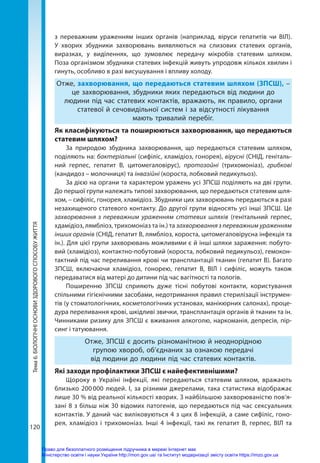 120
Тема
6.
БІОЛОГІЧНІ
ОСНОВИ
ЗДОРОВОГО
СПОСОБУ
ЖИТТЯ з переважним ураженням інших органів (наприклад, віруси гепатитів чи ВІЛ).
У хворих збудники захворювань виявляються на слизових статевих органів,
виразках, у виділеннях, що зумовлює передачу мікробів статевим шляхом.
Поза організмом збудники статевих інфекцій живуть упродовж кількох хвилин і
гинуть, особливо в разі висушування і впливу холоду.
Отже, захворювання, що передаються статевим шляхом (ЗПСШ), –
це захворювання, збудники яких передаються від людини до
людини під час статевих контактів, вражають, як правило, органи
статевої й сечовидільної систем і за відсутності лікування
мають тривалий перебіг.
Як класифікуються та поширюються захворювання, що передаються
статевим шляхом?
За природою збудника захворювання, що передаються статевим шляхом,
поділяють на: бактеріальні (сифіліс, хламідіоз, гонорея), вірусні (СНІД, геніталь-
ний герпес, гепатит B, цитомегаловірус), протозойні (трихомоніаз), грибкові
(кандидоз – молочниця) та інвазійні (короста, лобковий педикульоз).
За дією на органи та характером уражень усі ЗПСШ поділяють на дві групи.
До першої групи належать типові захворювання, що передаються статевим шля-
хом, – сифіліс, гонорея, хламідіоз. Збудники цих захворювань передаються в разі
незахищеного статевого контакту. До другої групи відносять усі інші ЗПСШ. Це
захворювання з переважним ураженням статевих шляхів (генітальний герпес,
хдамідіоз, лямбліоз, трихомоніаз та ін.) та захворювання з переважним ураженням
інших органів (СНІД, гепатит В, лямбліоз, короста, цитомегаловірусна інфекція та
ін.). Для цієї групи захворювань можливими є й інші шляхи зараження: побуто-
вий (хламідіоз), контактно-побутовий (короста, лобковий педикульоз), гемокон-
тактний під час переливання крові чи трансплантації тканин (гепатит В). Багато
ЗПСШ, включаючи хламідіоз, гонорею, гепатит В, ВІЛ і сифіліс, можуть також
передаватися від матері до дитини під час вагітності та пологів.
Поширенню ЗПСШ сприяють дуже тісні побутові контакти, користування
спільними гігієнічними засобами, недотримання правил стерилізації інструмен-
тів (у стоматологічних, косметологічних установах, манікюрних салонах), проце-
дура переливання крові, шкідливі звички, трансплантація органів й тканин та ін.
Чинниками ризику для ЗПСШ є вживання алкоголю, наркоманія, депресія, пір-
синг і татуювання.
Отже, ЗПСШ є досить різноманітною й неоднорідною
групою хвороб, об’єднаних за ознакою передачі
від людини до людини під час статевих контактів.
Які заходи профілактики ЗПСШ є найефективнішими?
Щороку в Україні інфекції, які передаються статевим шляхом, вражають
близько 200 000 людей. І, за різними джерелами, така статистика відображає
лише 30 % від реальної кількості хворих. З найбільшою захворюваністю пов’я-
зані 8 з більш ніж 30 відомих патогенів, що передаються під час сексуальних
контактів. У даний час виліковуються 4 з цих 8 інфекцій, а саме сифіліс, гоно-
рея, хламідіоз і трихомоніаз. Інші 4 інфекції, такі як гепатит В, герпес, ВІЛ та
Право для безоплатного розміщення підручника в мережі Інтернет має
Міністерство освіти і науки України http://mon.gov.ua/ та Інститут модернізації змісту освіти https://imzo.gov.ua
 