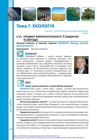 Тема
7.
ЕКОЛОГІЯ
124
124
Тема 7. ЕКОЛОГІЯ
Екологія – це біологія навколишнього середовища.
Ю. Одум
§ 33.	 ПРЕДМЕТ ВИВЧЕННЯ ЕКОЛОГІЇ, ЇЇ ЗАВДАННЯ
ТА МЕТОДИ
Основні поняття й ключові терміни: ЕКОЛОГІЯ. Методи екології.
Функції екології
Пригадайте! 	 Що таке екологія?
	Знайомтеся!
«Періодичні видання і засоби масової інформа-
ції заповнили такі поняття, як “екологія культури", "еко-
логія мистецтва", "екологія любові". Популяризатори з
розпукою повідомляють про "забруднену екологію", "зіпсовану
екологію" тощо. Часто "пропагандисти", не розуміючи суті
явища, вдаються до застосування логічних покручів типу
"екологія душі" чи "загазована екологія", дискредитуючи нау-
ку і підкреслюючи свою некомпетентність», – зазначав відо-
мий вітчизняний еколог, академік НАН України М. А. Голубець.
То що таке екологія?
	ЗМІСТ
	 Чому сучасна екологія є самостійною наукою?
ЕКОЛОГІЯ (грец. ойкос – оселя, логос – наука) – це наука про взаємозв’язки
живого між ним та з навколишнім середовищем. Термін «екологія» вперше ввів
німецький зоолог Е. Геккель ще в 1866 р. Екологія виникла як суто біологічна
наука, але нині є самостійною фундаментальною наукою про взаємовідносини
живої й неживої природи.
Об’єкти досліджень екології – це живі організми та надорганізмові біоси­
стеми (популяції, види, екосистеми, біосфера) у своїх взаємозв’язках із середо-
вищем. На сьогодні основним об'єктом екологічних досліджень є екосистеми на
різних рівнях організації.
Предметом екології є різноманітність взаємозв’язків між організмами, їхні-
ми угрупованнями та середовищем існування, а також закономірності функціо-
нування надорганізмових біосистем.
Завдання екології полягає в тому, щоб розкрити закономірності екологічних
зв’язків. У рамках цього завдання вивчають: екологічні закономірності взаємодії
біосистем між собою та із природним середовищем; екологічну сутність, тоб-
то особливості внутрішньої структури та функціонування надорганізмових біо­
Право для безоплатного розміщення підручника в мережі Інтернет має
Міністерство освіти і науки України http://mon.gov.ua/ та Інститут модернізації змісту освіти https://imzo.gov.ua
 
