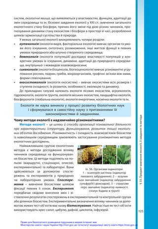 125
систем, екологічні явища, що виявляються у властивостях, функціях, адаптації до
змін середовища та ін. Основні завдання екології у XXI ст.: вивчення загального
екологічного стану біосфери, причин його зміни під дією різних чинників, про-
гнозування динаміки стану екосистем і біосфери в просторі й часі, розроблення
шляхів гармонізації суспільства й природи.
У межах загальної екології виокремлюють чотири розділи:
•	 аутекологія (екологія видів, факторіальна екологія) вивчає організм та умо-
ви його існування, онтогенез, розмноження, інші життєві функції в певних
умовах природного або штучно створеного середовища;
•	 демекологія (екологія популяцій) досліджує властивості популяцій у кон-
кретних умовах їх існування, динаміки, адаптації до природного середови-
ща, внутрішньо- і міжвидові взаємовідносини;
•	 синекологія (екологія біоценозів, біогеоценологія) вивчає різноманітні угру-
повання рослин, тварин, грибів, мікроорганізмів, трофічні зв’язки між ними,
форми співіснування;
•	 екосистемологія (екологія екосистем) – вивчає екосистеми всіх розмірів і
ступенів складності, їх розвиток, особливості, еволюцію та динаміку.
До прикладних галузей належать екологія лісових екосистем, агроекологія,
гід­
роекологія, екологія ґрунтів, екологія міських екосистем, ландшафтна екологія,
біосферологія (глобальна екологія), екологія енергетики, космічна екологія та ін.
Екологія як наука виникла у процесі розвитку біологічних наук
і сформувалася в самостійну науку з притаманними їй
закономірностями й завданнями.
Чому методи екології є надзвичайно різноманітними?
Методи екології – це шляхи й способи організації пізнавальної діяльності
про характеристики (структуру, функціонування, розвиток тощо) екологіч-
них об’єктів дослідження. Різноманітність і складність взаємозв’язків біосистем
із навколишнім середовищем зумовлюють застосування різноманітних методів
екологічних досліджень.
Найважливішою групою екологічних
методів є методи дослідження впливу
чинників середовища на функціонуван-
ня біосистем. Ці методи поділяють на по-
льові (маршрутні, стаціонарні, описові,
експериментальні) та лабораторні. Вони
здійснюються за допомогою спосте-
режень та експериментів у природних
чи лабораторних умовах. Спостере­
ження  – вивчення біосистеми шляхом
фіксації певних її ознак. Експеримент
передбачає свідоме внесення змін і зі-
ставлення результатів спостережень в експериментальній та контрольній групах
або ділянках біосистем. Експериментальне визначення впливу чинників за допо-
могою живих тест-об’єктів має назву біотестування. Найчастіше як тест-об’єкти
використовують крес-салат, цибулю, дафній, циклопів, інфузорій.
§
33.
Предмет
вивчення
екології,
її
завдання
та
методи
Іл. 56. Організми-індикатори:
1 – ксанторія настінна (індикатор
пилового забруднення); 2 – зозулин
льон звичайний (індикатор забруднення
сульфур(IV) діоксидом); 3 – страусове
перо звичайне (індикатор наявності
сполук Кадмію в ґрунті)
1 2 3
Право для безоплатного розміщення підручника в мережі Інтернет має
Міністерство освіти і науки України http://mon.gov.ua/ та Інститут модернізації змісту освіти https://imzo.gov.ua
 