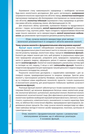 Тема
7.
ЕКОЛОГІЯ
126
Оцінювання стану навколишнього середовища є необхідною частиною
будь-якого екологічного дослідження. Для цього застосовують вимірювання
(отримання кількісних характеристик об’єктів і явищ), екологічний моніторинг
(організоване періодичне або безперервне спостереження за станом екологіч-
них об’єктів), екологічну індикацію (оцінювання стану середовища за допомо-
гою живих об'єктів, наприклад, ліхено- або бріоіндикацію) (іл. 56).
Для кількісного обліку організмів, оцінювання біомаси та продуктивності
рослин і тварин застосовують метод аерокосмічної реєстрації (наприклад,
чисельності стад, скупчень риби). Через складність надорганізмових біосистем
щодо їхнього вивчення часто використовують метод екологічного моделю­
вання, що уможливлює прогнозування динаміки розвитку біосистем.
Отже, сучасна екологія використовує різні методи
величезної різноманітності й складності об'єктів вивчення екології.
Чому сучасна екологія є фундаментальною міжгалузевою наукою?
Функції науки екології підпорядковані потребам суспільства. Екологія
пізнає фундаментальні рівні й властивості життя та пояснює сутність закономір-
ностей розвитку природи, екологічних явищ і процесів (пізнавальна функція).
Екологія дає людині знання для того, щоб розумно та раціонально користува-
тися природними ресурсами, усвідомити роль природного середовища для
життя й здоров’я людини, сформувати уміння й навички здорового способу
життя (освітня функція). Екологічні знання формують узагальнену систему ідей
та поглядів на світ, людину, її місце в світі (світоглядна функція). Екологія є
теоретичним фундаментом для прикладних галузей діяльності людини (медици-
ни, сільського господарства, селекції).
Результати екологічних досліджень є надзвичайно важливими і для за-
повідної справи, природокористування та охорони природи. Зростає роль
екології у прогнозуванні розвитку біосфери, наслідків антропогенного впли-
ву та створенні нових виробничих технологій, проектів і планів соціального
й економічного розвитку, для розв’язування глобальних проблем сучасності
(практична функція).
Реалізація функцій екології забезпечується тісним взаємозв’язком з іншими
галузями біології, що визначає формування багатьох нових екологічних розді-
лів: екологічної фізіології, цитоекології, еволюційної екології, біохімічної екології,
палеоекології, космічної екології тощо. Для ефективного розв’язування сучасних
екологічних проблем необхідний науковий матеріал фізичного, хімічного, геоло-
гічного, соціального, кліматологічного, економічного та іншого характеру. Крім
того, не обійтися без статистичної обробки, програмування прогнозування, мо-
делювання різних процесів. Ось чому сучасна екологія використовує всі ефек-
тивні найновіші методи й технічні засоби природничих, технічних, суспільних й
гуманітарних наук.
Отже, екологія є фундаментальною наукою з розвинутими
міжгалузевими зв’язками, що й забезпечує реалізацію
її основних функцій.
Право для безоплатного розміщення підручника в мережі Інтернет має
Міністерство освіти і науки України http://mon.gov.ua/ та Інститут модернізації змісту освіти https://imzo.gov.ua
 