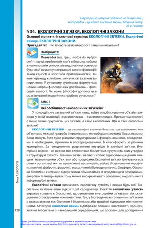 Тема
7.
ЕКОЛОГІЯ
128
Наука лише штучно поділена на дисципліни,
насправді ж – це єдина система знань і бачення світу.
М. Ф. Реймерс
§ 34.	 ЕКОЛОГІЧНІ ЗВ’ЯЗКИ. ЕКОЛОГІЧНІ ЗАКОНИ
Основні поняття й ключові терміни: ЕКОЛОГІЧНІ ЗВ’ЯЗКИ. Екологічні
явища. ЕКОЛОГІЧНІ ЗАКОНИ.
Пригадайте! 	 Які існують зв’язки екології з іншими науками?
	Поміркуйте!
Філософія (від грец. любов до мудро-
сті) – наука, предметом якої є відносини людини
з навколишнім світом. Методологічної основою
будь-якої науки є універсальні закони філософії:
закон єдності й боротьби протилежностей, за-
кон переходу кількісних змін у якісні та закон за-
перечення. У сучасному суспільстві формується
новий напрям філософських досліджень – філо-
софія екології. Чи може філософія допомогти в
розв’язуванні екологічних проблем сучасності?
	ЗМІСТ
	 Які особливості екологічних зв’язків?
У природі існує загальний зв’язок явищ, тобто спосіб існування об’єктів при-
роди у їхній взаємодії, взаємовпливах і взаємопереходах. Предметом екології
є лише певна сукупність цих зв’язків, а саме екологічних. Що ж таке екологічні
зв’язки?
ЕКОЛОГІЧНІ ЗВ’ЯЗКИ – це закономірні взаємовідносини, що виникають між
об’єктами неживої природи й організмами та надорганізмовими біосистемами.
Вони можуть бути дуже різними: структурними й функціональними, випадкови-
ми й необхідними, прямими й опосередкованими. Їх класифікують за різними
критеріями. За походженням розрізняють внутрішні й зовнішні зв’язки. Вну-
трішні зв’язки – це зв'язки між елементами біосистеми, сукупність яких утворює
її структуру й сутність. Зовнішні зв’язки являють собою відносини між даним яви-
щем і навколишніми об’єктами або процесами. Екологічні зв’язки існують на всіх
рівнях організації життя: організмові, популяційні, видові, біоценотичні (трофіч-
ні, топічні, фабричні, форичні), екосистемні (біогеоценотичні), біосферні. Оскіль-
ки біологічні системи є відкритими й обмінюються із середовищем речовинами,
енергією та інформацією, тому можна виокремлювати речовинні, енергетичні та
інформаційні зв’язки.
Екологічні зв’язки визначають екологічну сутність і явища будь-якої біо­
системи, оскільки вони відкриті для середовища. Поняття екологічна сутність
виражає головне в біосистемі, що зумовлене внутрішніми зв’язками між скла-
довими структурними компонентами. Так, у біогеоценозах головними зв’язками
є взаємозв’язки між біотопом і біоценозом або трофічні відносини між популя-
ціями. Категорія екологічні явища відображає зовнішні властивості, процеси,
зв’язки біосистеми з навколишнім середовищем, що доступні для дослідження
Право для безоплатного розміщення підручника в мережі Інтернет має
Міністерство освіти і науки України http://mon.gov.ua/ та Інститут модернізації змісту освіти https://imzo.gov.ua
 