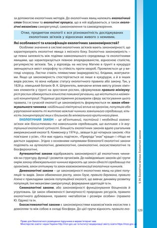 129
за допомогою екологічних методів. До екологічних явищ належать екологічний
стан біосистеми та екологічні процеси, що в ній відбуваються, а також еколо­
гічні механізми саморегуляції, самооновлення та самовідтворення.
Отже, предметом екології є вся різноманітність досліджуваних
екологічних зв'язків у відносинах живого з неживим.
Які особливості та класифікація екологічних закономірностей?
Особливе значення в системі екологічних зв’язків мають закономірності, що
характеризують екологічні явища з якісного боку. Екологічна закономірність –
це певна залежність між подіями навколишнього середовища та екологічними
явищами, що характеризується певною впорядкованістю, відносною сталістю,
регулярністю зв’язків. Так, у відповідь на нестачу Магнію в ґрунті в кукурудзі
зменшуються вміст хлорофілу та стійкість проти хвороб. Проявляється це у ви-
гляді хлорозу. Листки стають плямистими (мармуровість), блідими, жовтувати-
ми. Якщо ця закономірність спостерігається не лише в кукурудзи, а й в інших
видів рослин, то вона набуває статусу екологічного правила або закону. Так, у
1828 р. німецький ботанік Ф. К. Шпренгель, вивчаючи вплив вмісту різних хіміч-
них елементів у ґрунті на зростання рослин, сформулював правило мінімуму:
ріст рослин обмежується кількістю поживної речовини, що міститься в наймен-
шій концентрації. Подальші дослідження розширили сферу застосування цього
правила, і в сучасній екології ця закономірність формулюється як закон обме-
жувального чинника: найбільший лімітуючий вплив на організм, популяцію або
угруповання мають ті життєво важливі чинники зовнішнього середовища, кіль-
кість (концентрація) яких є близькою до мінімального критичного рівня.
ЕКОЛОГІЧНИЙ ЗАКОН – це об’єктивний, постійний і необхідний взаємо-
зв’язок між біосистемами та навколишнім середовищем, що випливає з їх вну-
трішньої екологічної сутності. Більшість екологічних законів вдало узагальнив
американський еколог Б. Коммонер у 1974 р., звівши їх до чотирьох законів: «Усе
пов’язане з усім», «Усе має кудись подітися», «Природа “знає” краще» і «Ніщо не
дається задарма». Згідно з основними напрямами біоекології екологічні закони
поділяють на аутекологічні, демекологічні, синекологічні, екосистемологічні та
біосферологічні.
Аутекологічні закони відображають закономірності дії екологічних чинни-
ків на структуру, функції і розвиток організмів. До найвідоміших законів цієї групи
окрім закону обмежувального чинника відносять ще закон єдності середовища та
організмів, закон оптимуму та закон взаємокомпенсації екологічних чинників.
Демекологічні закони – це закономірності екологічних явищ на рівні попу-
ляцій та видів. Закон обмеженого росту, закон Гаузе, правило Бергмана, правило
Алена є прикладами законів популяційної екології, що вивчає динаміку розвитку
популяцій, їхні механізми саморегуляції, формування адаптацій та ін.
Синекологічні закони, або закономірності функціонування біоценозів й
угруповань. Це закон обмеженості (вичерпності) природних ресурсів, правило
екологічного дублювання, правило «метаболізм і розміри особин» (правило
Ю. Одума) та ін.
Екосистемологічні закони є закономірностями взаємозв’язків екосистем з
довкіллям та між собою в складі біосфери. До цієї групи відносять правило еко-
§
34.
Екологічні
зв’язки.
Екологічні
закони
Право для безоплатного розміщення підручника в мережі Інтернет має
Міністерство освіти і науки України http://mon.gov.ua/ та Інститут модернізації змісту освіти https://imzo.gov.ua
 