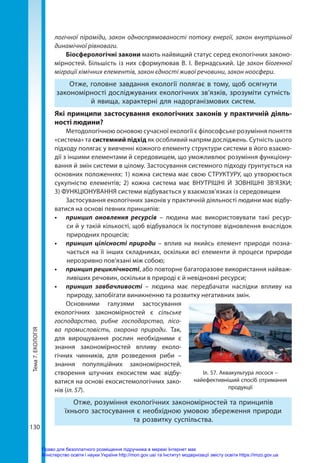 Тема
7.
ЕКОЛОГІЯ
130
логічної піраміди, закон односпрямованості потоку енергії, закон внутрішньої
динамічної рівноваги.
Біосферологічні закони мають найвищий статус серед екологічних законо-
мірностей. Більшість із них сформулював В. І. Вернадський. Це закон біогенної
міграції хімічних елементів, закон єдності живої речовини, закон ноосфери.
Отже, головне завдання екології полягає в тому, щоб осягнути
закономірності досліджуваних екологічних зв’язків, зрозуміти сутність
й явища, характерні для надорганізмових систем.
Які принципи застосування екологічних законів у практичній діяль-
ності людини?
Методологічною основою сучасної екології є філософське розуміння поняття
«система» та системний підхід як особливий напрям досліджень. Сутність цього
підходу полягає у вивченні кожного елементу структури системи в його взаємо-
дії з іншими елементами й середовищем, що уможливлює розуміння функціону-
вання й змін системи в цілому. Застосування системного підходу ґрунтується на
основних положеннях: 1) кожна система має свою СТРУКТУРУ, що утворюється
сукупністю елементів; 2) кожна система має ВНУТРІШНІ Й ЗОВНІШНІ ЗВ’ЯЗКИ;
3) ФУНКЦІОНУВАННЯ системи відбувається у взаємозв’язках із середовищем
Застосування екологічних законів у практичній діяльності людини має відбу-
ватися на основі певних принципів:
•	 принцип оновлення ресурсів – людина має використовувати такі ресур-
си й у такій кількості, щоб відбувалося їх поступове відновлення внаслідок
природних процесів;
•	 принцип цілісності природи – вплив на якийсь елемент природи позна-
чається на її інших складниках, оскільки всі елементи й процеси природи
нерозривно пов’язані між собою;
•	 принцип рециклічності, або повторне багаторазове використання найваж-
ливіших речовин, оскільки в природі є й невідновні ресурси;
•	 принцип завбачливості – людина має передбачати наслідки впливу на
природу, запобігати виникненню та розвитку негативних змін.
Основними галузями застосування
екологічних закономірностей є сільське
господарство, рибне господарство, лісо-
ва промисловість, охорона природи. Так,
для вирощування рослин необхідними є
знання закономірностей впливу еколо-
гічних чинників, для розведення риби –
знання популяційних закономірностей,
створення штучних екосистем має відбу­
ватися на основі екосистемологічних зако-
нів (іл. 57).
Отже, розуміння екологічних закономірностей та принципів
їхнього застосування є необхідною умовою збереження природи
та розвитку суспільства.
Іл. 57. Аквакультура лосося –
найефективніший спосіб отримання
продукції
Право для безоплатного розміщення підручника в мережі Інтернет має
Міністерство освіти і науки України http://mon.gov.ua/ та Інститут модернізації змісту освіти https://imzo.gov.ua
 