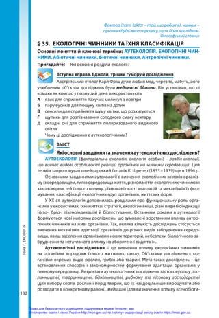 Тема
7.
ЕКОЛОГІЯ
132
Фактор (лат. faktor – той, що робить), чинник –
причина будь-якого процесу, що є його наслідком.
Філософський словник
§ 35.	 ЕКОЛОГІЧНІ ЧИННИКИ ТА ЇХНЯ КЛАСИФІКАЦІЯ
Основні поняття й ключові терміни: АУТЕКОЛОГІЯ. ЕКОЛОГІЧНІ ЧИН-
НИКИ. Абіотичні чинники. Біотичні чинники. Антропічні чинники.
Пригадайте! 	 Які основні розділи екології?
	 Вступна вправа. Бджоли, трішки гумору й дослідження
Австрійський етолог Карл Фріш дуже любив мед, через те, мабуть, його
улюбленим об’єктом досліджень були медоносні бджоли. Він установив, що ці
комахи як компас у похмурий день використовують
А 	 язик для сприйняття пахучих молекул з повітря
Б 	 пару вусиків для пошуку квітів на дотик	
В	 сенсили для сприйняття шуму квітки, що розхитується
Г 	 щупики для розпізнавання солодкого смаку нектару
Д 	 складні очі для сприйняття поляризованого видимого
світла
Чому ці дослідження є аутекологічними?
	ЗМІСТ
	 Якіосновнізавданнятазначенняаутекологічнихдосліджень?
АУТОЕКОЛОГІЯ (факторіальна екологія, екологія особин) – розділ екології,
що вивчає видові особливості реакцій організмів на чинники середовища. Цей
термін запропонував швейцарський ботанік К. Шретер (1855 – 1939) ще в 1896 р.
Основними завданнями аутекології є вивчення екологічних зв’язків організ-
му із середовищем, типів середовища життя, різноманіття екологічних чинників і
закономірностей їхнього впливу, різноманітності адаптацій та механізмів їх фор-
мування, класифікації екологічних груп організмів, життєвих форм.
У ХХ ст. аутекологія доповнилась розділами про функціональну роль орга-
нізмів у екосистемах, їхні життєві стратегії, екологічні ніші, різні види біоіндикації
(фіто-, бріо-, ліхеноіндикація) й біотестування. Останніми роками в аутекології
формуються нові напрями досліджень, що зумовлені зростанням впливу антро-
пічних чинників на живі організми. Так, велика кількість досліджень стосується
вивчення механізмів адаптації організмів до різних видів забруднення середо-
вища, явищ заселення організмами нових територій, небезпеки біологічного за-
бруднення та негативного впливу на аборигенні види та ін.
Аутекологічні дослідження – це вивчення впливу екологічних чинників
на організми впродовж їхнього життєвого циклу. Об’єктами досліджень є ор-
ганізми окремих видів рослин, грибів або тварин. Мета таких досліджень – це
встановлення способів і закономірностей формування адаптацій організмів у
певному середовищі. Результати аутекологічних досліджень застосовують у рос-
линництві, тваринництві, бджільництві, рибному та лісовому господарстві
(для вибору сортів рослин і порід тварин, що їх найдоцільніше вирощувати або
розводити в конкретному районі), медицині (для визначення впливу ксенобіоти-
Право для безоплатного розміщення підручника в мережі Інтернет має
Міністерство освіти і науки України http://mon.gov.ua/ та Інститут модернізації змісту освіти https://imzo.gov.ua
 