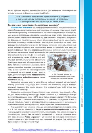 133
ків на здоров’я людини), еволюційній біології (для виявлення закономірностей
впливу чинників на формування адаптацій) та ін.
Отже, основними завданнями аутекологічних досліджень
є вивчення впливу екологічних чинників на організми
та формування в них адаптацій на такий вплив.
Яке значення та особливості екологічних чинників?
ЕКОЛОГІЧНІ ЧИННИКИ – це усі природні компоненти й явища навколишньо-
го середовища, що впливають на живі організми. Ці чинники є причиною, рушій-
ною силою процесів у взаємовідносинах організмів і середовища. Пригадаємо,
що чинники середовища називають екологічними лише в тому разі, якщо вони
для організмів мають певне значення. Під дією чинників середовища відбуваєть-
ся формування пристосувань на різних рівнях організації життя (адаптаційне
значення) та зміни дії інших чинників і пристосувань у відповідь на зміни сере-
довища (модифікаційне значення). Світловий, звуковий, хімічний, механічний
вплив чинників сприймається рецепторами живих організмів і є для них дже-
релом інформації про стан середовища (сигнальне значення), магнітний вплив
забезпечує визначення місцеіснування або напрямків переміщення у просторі
(біонавігаційне значення). Дія чинників різ-
ної інтенсивно­
сті може сприяти життєді-
яльності (вітальне значення), обмежувати
(лімітуюче значення) або спричиняти заги-
бель (летальне значення) організмів. Таким
чином, екологічні чинники середовища чи-
нять різний прямий та опосередкований,
позитивний чи негативний вплив і можуть
бути для живих організмів подразниками,
обмежувачами, модифікаторами, сигна­
лами та ін. (іл. 58).
Екологічні чинники можуть мати фізичну (світлові промені, магнітні поля),
хімічну (сольовий склад води, вміст кисню) або біологічну (віруси, бактерії,
рослини) природу. Між ними існують тісні взаємозв’язки; їхній вплив має
комплекс­ний характер.
Ще однією особливістю більшості екологічних чинників є їхня мінливість. Так,
на дні Світового океану температура води є сталою +4 °С, а температура повітря
в пустелі Сахара вдень сягає +50 °С, а вночі різко спадає, іноді до 0 °С. Організми
сприймають не статичні незмінні чинники, а їх режими – послідовності змін за
певний проміжок. Через те для характеристики середовищ життя застосовують
поняття світлового, температурного, водного режимів впливу чинників.
Серед екологічних чинників є такі, що змінюються під дією живих організмів,
а є й такі, що не змінюються. Ресурси навколишнього середовища – це ті
чинники, що їх організми використовують, споживають, тим самим зменшуючи
їхню кількість. Це вода, їжа, кисень або вуглекислий газ повітря, схованки, місця
для розмноження. Умови існування – це чинники, до яких організми змушені
пристосовуватися, але вплинути на них зазвичай не можуть. Так, світло для
бджоли є умовою зорової орієнтації.
§
35.
Екологічні
чинники
та
їхня
класифікація
Іл. 58. Сніговий покрив як
модифікуючий чинник, що істотно
впливає на живлення тварин
Право для безоплатного розміщення підручника в мережі Інтернет має
Міністерство освіти і науки України http://mon.gov.ua/ та Інститут модернізації змісту освіти https://imzo.gov.ua
 