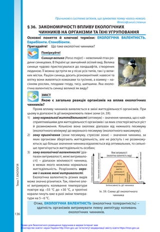 Тема
7.
ЕКОЛОГІЯ
136
Причиною є система зв’язків, що зумовлює появу чогось нового.
Філософський словник
§ 36.	 ЗАКОНОМІРНОСТІ ВПЛИВУ ЕКОЛОГІЧНИХ
ЧИННИКІВ НА ОРГАНІЗМИ ТА ЇХНІ УГРУПОВАННЯ
Основні поняття й ключові терміни: ЕКОЛОГІЧНА ВАЛЕНТНІСТЬ.
Еврибіонти. Стенобіонти.
Пригадайте! 	 Що таке екологічні чинники?
	Поміркуйте!
Синиця велика (Parus major) – невеликий птах ро-
дини синицевих. В Україні це звичайний осілий вид. Велика
синиця чудово пристосувалася до ландшафтів, створених
людиною. Її можна зустріти як у лісах усіх типів, так і у вели-
ких містах. Раціон синиць досить різноманітний: навесні та
влітку вони живляться комахами та гусінню, а взимку – на-
сінням рослин, плодами глоду, тису, шипшини. Яка еколо-
гічна валентність синиці великої як виду?
	ЗМІСТ
	 Якою є загальна реакція організмів на вплив екологічних
чинників?
Прояв впливу чинників виявляється в зміні життєдіяльності організмів. При
цьому в діапазоні їх дії виокремлюють певні зони (іл. 59):
1)	 зону нормальної життєдіяльності (оптимум) – значення чинника, що є най-
сприятливішими для життєдіяльності організмів і за яких спостерігаються ріст
й розмноження. Кількісно вона охоплює діапазон від нижнього песимуму
(екологічного мінімуму) до верхнього песимуму (екологічного максимуму);
2)	 зону пригнічення (зони песимуму, стресові зони) – значення чинника, за
яких організми зберігають життєдіяльність, але не ростуть і не розмножу-
ються; що більше значення чинника відхиляється від оптимальних, то сильні-
ше пригнічується життєдіяльність особин;
3)	 зону екологічної валентності (діа-
пазон витривалості, межі витривало-
сті)  – діапазон мінливості чинника,
в межах якого можлива нормальна
життєдіяльність. Розрізняють верх­
ню й нижню межі витривалості.
Екологічна валентність різних видів
може значно різнитися. Так, північні оле-
ні витримують коливання температури
повітря від –55 °С до +30 °С, а тропічні
корали гинуть вже в разі зміни темпера-
тури на 5 – 6 °С.
Отже, ЕКОЛОГІЧНА ВАЛЕНТНІСТЬ (екологічна толерантність) –
здатність організмів витримувати певну амплітуду коливань
екологічних чинників.
Іл. 59. Схема дії екологічного
чинника
Межі витривалості
(екологічна валентність виду)
Інтенсивність дії чинника
Зона
пригнічення
(песимум)
Зона
пригнічення
(песимум)
Загибель Загибель
Ступінь
сприятливості
дії
чинника
Нижня
межа
витривалості
(мінімум)
Верхня
межа
витривалості
(максимум)
Зона
нормальної
життє-
діяльності
(оптимум)
Право для безоплатного розміщення підручника в мережі Інтернет має
Міністерство освіти і науки України http://mon.gov.ua/ та Інститут модернізації змісту освіти https://imzo.gov.ua
 