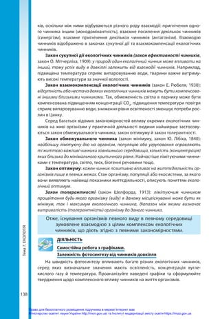Тема
7.
ЕКОЛОГІЯ
138
ків, оскільки між ними відбуваються різного роду взаємодії: пригнічення одно-
го чинника іншим (монодомінантність), взаємне посилення декількох чинників
(синергізм), взаємне пригнічення декількох чинників (антагонізм). Взаємодію
чинників від­
ображено в законах сукупної дії та взаємокомпенсації екологічних
чинників.
Закон сукупної дії екологічних чинників (закон ефективності чинників,
закон О. Мітчерліха, 1909): у природі один екологічний чинник може впливати на
інший, тому успіх виду в довкіллі залежить від взаємодії чинників. Наприклад,
підвищена температура сприяє випаровуванню води, тварини важче витриму-
ють високі температури за значної вологості.
Закон взаємокомпенсації екологічних чинників (закон Е. Рюбеля, 1930):
відсутність або нестача деяких екологічних чинників можуть бути компенсова-
ні іншими близькими чинниками. Так, обмеженність світла в парнику може бути
компенсована підвищенням концентрації СО2
, підвищення температури повітря
сприяє випаровуванню води, зниження рівня освітленості зменшує потреби рос-
лин в Цинку.
Серед багатьох відомих закономірностей впливу окремих екологічних чин-
ників на живі організми у практичній діяльності людини найширше застосову-
ються закон обмежувального чинника, закон оптимуму й закон толерантності.
Закон обмежувального чинника (закон мінімуму, закон Ю.  Лібіха, 1840):
найбільшу лімітуючу дію на організм, популяцію або угруповання справляють
ті життєво важливі чинники зовнішнього середовища, кількість (концентрація)
яких близька до мінімального критичного рівня. Найчастіше лімітуючими чинни-
ками є температура, світ­
ло, тиск, біогенні речовини тощо.
Закон оптимуму: кожен чинник позитивно впливає на життєдіяльність ор-
ганізмів лише в певних межах. Стан організму, популяції або екосистеми, за якого
вони виявляють найвищі показники життєдіяльності, описують поняттям еколо-
гічний оптимум.
Закон толерантності (закон Шелфорда, 1913): лімітуючим чинником
процвітання будь-якого організму (виду) в даному місцеіснуванні може бути як
мінімум, так і максимум екологічного чинника, діапазон між якими визначає
витривалість (толерантність) організму до даного чинника.
Отже, існування організмів певного виду в певному середовищі
зумовлене взаємодією з цілим комплексом екологічних
чинників, що діють згідно з певними закономірностями.
	ДІЯЛЬНІСТЬ
	 Самостійна робота з графіками.
	 Залежність фотосинтезу від чинників довкілля
На швидкість фотосинтезу впливають багато різних екологічних чинників,
серед яких визначальне значення мають освітленість, концентрація вугле-
кислого газу й температура. Проаналізуйте наведені графіки та сформулюйте
твердження щодо комплексного впливу чинників на життя організмів.
Право для безоплатного розміщення підручника в мережі Інтернет має
Міністерство освіти і науки України http://mon.gov.ua/ та Інститут модернізації змісту освіти https://imzo.gov.ua
 