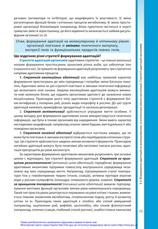 13
речовин (активатори та інгібітори), що модифікують їх властивості; 3) зміна
регуляторних функцій білків і клітинних процесів метаболізму; 4) зміна просто-
рової організації біополімерів (наприклад, білок пуротонін міститься в отруті
гримучих змій і в зерні пшениці, де його відмінність визначається зайвим дисуль-
фідним зв’язком) (іл. 6).
Отже, формування адаптацій на молекулярному й клітинному рівнях
організації пов’язане зі змінами генетичного матеріалу,
експресії генів та функціональних продуктів певних генів.
Що відрізняє різні стратегії формування адаптацій?
Стратегія адаптацій організмів (адаптивна стратегія) – це певний загальний
напрям формування пристосувань організмів різних видів, що забезпечує їхнє
існуваннявчасі. За тривалістю формування адаптацій розрізняють три стратегічні
напрями адаптивних процесів.
1. Стратегія еволюційних адаптацій має найбільш тривалий характер
формування пристосувань до змін середовища і потребує зміни багатьох поко-
лінь. Адаптивні зміни за цієї стратегії пов’язані зі змінами генетичної інформації,
що визначають нові ознаки. Завдяки еволюційним адаптаціям можуть виника-
ти нові молекули білків, що надають організмам здатності до засвоєння нових
місцеіснувань. Прикладом цього типу адаптивних стратегій є формування біл-
ків-антифризів у полярних риб, різних видів хлорофілу в рослин. До цієї групи
адаптацій належать ароморфози, ідіоадаптації та загальна дегенерація.
2. Стратегія акліматизації здійснюється упродовж життя особини. У
цьому випадку для формування адаптивних ознак використовується генетична
інформація, що була в геномі організмів від народження. Зміни мають характер
неспадкових модифікацій, наприклад сезонні зміни будови, життєдіяльності або
поведінки організмів.
3. Стратегія негайної адаптації відбувається настільки швидко, що не
може бути пов’язана зі змінами експресії генів або перебудовою клітинних струк-
тур. Ця стратегія здійснюється завдяки змінам активності ферментів. Прикладом
негайних адаптацій можуть бути позитивні або негативні таксиси рослин, адап-
тація еритроцитів до умов високогір’я.
За характером формування адаптивних механізмів розрізняють три основні
шляхи і, відповідно, три стратегії формування адаптацій. Стратегія за прин­
ципом резистентності (активний шлях адаптацій) передбачає формування
адаптивних механізмів підтримки гомеостазу внутрішнього середовища неза-
лежно від змін середовища життя. Наприклад, підтримування сталої темпера-
тури тіла у гомойотермних тварин (птахів, ссавців), активна протидія втратам
води у рослин-склерофітів (олеандра, оливкового дерева, ковили). Стратегія
за принципом толерантності (пасивний шлях адаптацій) вимагає підпоряд-
кування життєвих функцій організмів змінам умов навколишнього середовища.
Такий тип пристосувань реалізується переважно на рівні клітин і тканин, виявля-
ється певним зниженням метаболізму, сповільненням поділу, росту й розвитку
клітин та ін. Прикладом таких адаптацій є гіпобіоз, або спокій вимушений
(наприклад, заціпеніння риб, амфібій), криптобіоз, або спокій фізіологічний
(наприклад, сплячка ссавців, глибокий спокій рослин), анабіоз (повна тимчасова
§
3.
Формування
адаптацій
на
молекулярному
та
клітинному
рівнях
організації.
Стратегії
адаптацій
організмів
Право для безоплатного розміщення підручника в мережі Інтернет має
Міністерство освіти і науки України http://mon.gov.ua/ та Інститут модернізації змісту освіти https://imzo.gov.ua
 