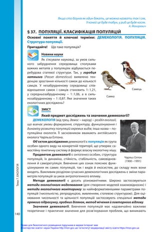 Тема
7.
ЕКОЛОГІЯ
140
Якщо сто бігунів як один біжать, це можна назвати так і сяк,
У коней це буде табун, у риб це буде косяк.
А. Макаревич
§ 37.	 ПОПУЛЯЦІЇ. КЛАСИФІКАЦІЯ ПОПУЛЯЦІЙ
Основні поняття й ключові терміни: ДЕМЕКОЛОГІЯ. ПОПУЛЯЦІЯ.
Структура популяції.
Пригадайте! 	 Що таке популяція?
	 Новини науки
Як з’ясували науковці, за умов силь-
ного забруднення середовища сполуками
важких металів у популяціях відбувається пе-
ребудова статевої структури. Так, у горобця
хатнього (Passer domesticus) виявлено тен-
денцію зростання кількості самок до кількості
самців. У незабрудненому середовищі спів-
відношення самок і самців становить 1 
: 
1,21,
у середньозабрудненому  – 1 
: 
1,06, а в силь-
нозабрудненому – 1 : 0,87. Яке значення таких
екологічних досліджень?
	ЗМІСТ
	 Який предмет досліджень та значення демекології?
ДЕМЕКОЛОГІЯ (від грец. демос – народ) – розділ екології,
що вивчає умови формування, структуру, функціонування і
динаміку розвитку популяцій окремих видів; інша назва – по-
пуляційна екологія. Її засновником вважають англійського
еколога Чарльза Елтона.
Об’єктом дослідження демекології є популяція як група
особин одного виду на конкретній території, що утворює са-
мостійну генетичну систему й формує власну екологічну нішу.
Предметом демекології є онтогенез особин, структура
популяцій, їх динаміка, стійкість, стабільність, самовіднов-
лення й саморегуляція. Вивчення цих ознак пояснює функ-
ціонування як самих популяцій, так і видів й екосистем, до складу яких вони
входять. Важливим розділом сучасних демекологічних досліджень є зміни пара-
метрів популяцій за умов антропогенного впливу.
Методи демекології є досить різноманітними. Широко застосовуються
методи екологічного моделювання (для створення моделей взаємовідносин) і
методи екологічного моніторингу за найінформативнішими параметрами по-
пуляцій (чисельністю, репродукцією, живленням, статевою структурою). Для оці-
нювання чисельності та щільності популяцій застосовують спеціальні методи
прямого підрахунку, пробних ділянок, метод мічення й повторного відлову.
Значення демекології. Вивчення популяцій має надзвичайно важливе
тео­
ретичне і практичне значення для розв’язування проблем, що виникають
Самка
Самець
Чарльз Елтон
(1900 – 1991)
Право для безоплатного розміщення підручника в мережі Інтернет має
Міністерство освіти і науки України http://mon.gov.ua/ та Інститут модернізації змісту освіти https://imzo.gov.ua
 