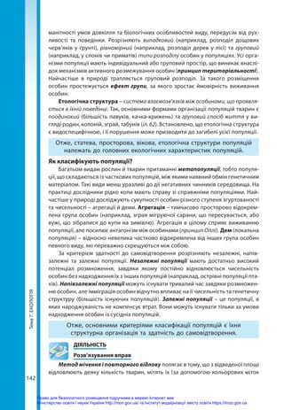 Тема
7.
ЕКОЛОГІЯ
142
манітності умов довкілля та біологічних особливостей виду, передусім від рух-
ливості та поведінки. Розрізняють випадковий (наприклад, розподіл дощових
черв’яків у ґрунті), рівномірний (наприклад, розподіл дерев у лісі) та груповий
(наприклад, у слонів чи приматів) типи розподілу особин у популяціях. Усі орга-
нізми популяції мають індивідуальний або груповий простір, що виникає внаслі-
док механізмів активного розмежування особин (принцип територіальності).
Найчастіше в природі трапляється груповий розподіл. За такого розміщення
особин простежується ефект групи, за якого зростає ймовірність виживання
особин.
Етологічна структура – система взаємозв’язків між особинами, що проявля-
ється в їхній поведінці. Так, основними формами організації популяцій тварин є
поодинокий (більшість павуків, качка-крижень) та груповий спосіб життя у ви-
гляді родин, колоній, зграй, табунів (іл. 62). Встановлено, що етологічна структура
є видоспецифічною, і її порушення може призводити до загибелі усієї популяції.
Отже, статева, просторова, вікова, етологічна структури популяцій
належать до головних екологічних характеристик популяцій.
Як класифікують популяції?
Багатьом видам рослин й тварин притаманні метапопуляції, тобто популя-
ції, що складаються із часткових популяцій, між якими наявний обмін генетичним
матеріалом. Такі види менш уразливі до дії негативних чинників середовища. На
практиці дослідники рідко коли мають справу зі справжніми популяціями. Най-
частіше у природі досліджують сукупності особин різного ступеня згуртованості
та чисельності – агрегації й деми. Агрегація – тимчасово просторово відокрем-
лена група особин (наприклад, зграя мігруючої сарани, що пересувається, або
вужі, що зібралися до купи на зимівлю). Агрегація в цілому сприяє виживанню
популяції, але посилює антагонізм між особинами (принцип Оллі). Дем (локальна
популяція) – відносно невелика частково відокремлена від інших група особин
певного виду, які переважно схрещуються між собою.
За критерієм здатності до самовідтворення розрізняють незалежні, напів-
залежні та залежні популяції. Незалежні популяції мають достатньо високий
потенціал розмноження, завдяки якому постійно відновлюється чисельність
особин без надходження їх з інших популяцій (наприклад, острівні популяції пта-
хів). Напівзалежні популяції можуть існувати тривалий час завдяки розмножен-
ню особин, але імміграція особин відчутно впливає на її чисельність та генетичну
структуру (більшість існуючих популяцій). Залежні популяції – це популяції, в
яких народжуваність не компенсує втрат. Вони можуть існувати тільки за умови
надходження особин із сусідніх популяцій.
Отже, основними критеріями класифікації популяцій є їхня
структурна організація та здатність до самовідтворення.
	ДІЯЛЬНІСТЬ
	 Розв’язування вправ
Метод мічення і повторного відлову полягає в тому, що з відведеної площі
відловлюють деяку кількість тварин, мітять їх (за допомогою кольорових міток
Право для безоплатного розміщення підручника в мережі Інтернет має
Міністерство освіти і науки України http://mon.gov.ua/ та Інститут модернізації змісту освіти https://imzo.gov.ua
 