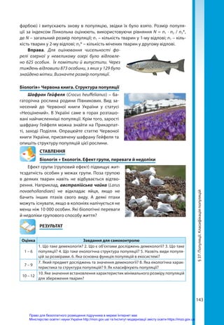 143
фарбою) і випускають знову в популяцію, звідки їх було взято. Розмір популя-
ції за індексом Лінкольна оцінюють, використовуючи рівняння N = n1 ∙ n2 / n2*,
де N – загальний розмір популяції; n1 – кількість тварин у 1-му відлові; n1 – кіль-
кість тварин у 2-му відлові; n2* – кількість мічених тварин у другому відлові.
Вправа. Для оцінювання чисельності фо-
релі озерної у невеликому озері було відловле-
но 625 особин. Їх помітили й випустили. Через
тиждень відловили 873 особини, з яких у 129 було
знайдено мітки. Визначте розмір популяції.
Біологія+ Червона книга. Структура популяції
Шафран Гейфеля (Crocus heuffelianus) – ба-
гаторічна рослина родини Півникових. Вид за-
несений до Червоної книги України у статусі
«Неоцінений». В Україні саме в горах розташо-
вані найчисленніші популяції. Крім того, зарості
шафрану Гейфеля можна знайти на Прикарпат-
ті, заході Поділля. Опрацюйте статтю Червоної
книги України, присвячену шафрану Гейфеля та
опишіть структуру популяцій цієї рослини.
СТАВЛЕННЯ
Біологія + Екологія. Ефект групи, переваги й недоліки
Ефект групи (груповий ефект) підвищує жит-
тєздатність особин у межах групи. Поза групою
в деяких тварин навіть не відбувається відтво-
рення. Наприклад, австралійська чайка (Larus
novaehollandiaes) не відкладає яйця, якщо не
бачить інших птахів свого виду. А деякі птахи
можуть існувати, якщо в колоніях налічується не
менш ніж 10 000 особин. Які біологічні переваги
й недоліки групового способу життя?
	РЕЗУЛЬТАТ
Оцінка Завдання для самоконтролю
1 – 6
1. Що таке демекологія? 2. Що є об'єктами досліджень демекології? 3. Що таке
популяції? 4. Що таке екологічна структура популяції? 5. Назвіть види популя-
цій за розмірами. 6. Яка основна функція популяцій в екосистемі?
7 – 9
7. Який предмет досліджень та значення демекології? 8. Яка екологічна харак-
теристика та структура популяцій? 9. Як класифікують популяції?
10 – 12
10. Яке значення встановлення характеристик мінімального розміру популяцій
для збереження тварин?
§
37.
Популяції.
Класифікація
популяцій
Право для безоплатного розміщення підручника в мережі Інтернет має
Міністерство освіти і науки України http://mon.gov.ua/ та Інститут модернізації змісту освіти https://imzo.gov.ua
 