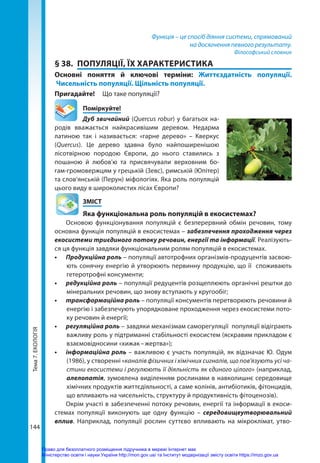 Тема
7.
ЕКОЛОГІЯ
144
Функція – це спосіб діяння системи, спрямований
на досягнення певного результату.
Філософський словник
§ 38.	 ПОПУЛЯЦІЇ, ЇХ ХАРАКТЕРИСТИКА
Основні поняття й ключові терміни: Життєздатність популяції.
Чисельність популяції. Щільність популяції.
Пригадайте! 	 Що таке популяції?
	Поміркуйте!
Дуб звичайний (Quercus robur) у багатьох на-
родів вважається найкрасивішим деревом. Недарма
латиною так і називається: «гарне дерево» – Кверкус
(Quercus). Це дерево здавна було найпоширенішою
лісотвірною породою Європи, до нього ставились з
пошаною й любов'ю та присвячували верховним бо-
гам-громовержцям у грецькій (Зевс), римській (Юпітер)
та слов’янській (Перун) міфологіях. Яка роль популяцій
цього виду в широколистих лісах Європи?
	ЗМІСТ
	 Яка функціональна роль популяцій в екосистемах?
Основою функціонування популяцій є безперервний обмін речовин, тому
основна функція популяцій в екосистемах – забезпечення проходження через
екосистеми триєдиного потоку речовин, енергії та інформації. Реалізують-
ся ця функція завдяки функціональним ролям популяцій в екосистемах.
•	 Продукційна роль – популяції автотрофних організмів-продуцентів засвою-
ють сонячну енергію й утворюють первинну продукцію, що її споживають
гетеротрофні консументи;
•	 редукційна роль – популяції редуцентів розщеплюють органічні рештки до
мінеральних речовин, що знову вступають у кругообіг;
•	 трансформаційна роль – популяції консументів перетворюють речовини й
енергію і забезпечують упорядковане проходження через екосистеми пото-
ку речовин й енергії;
•	 регуляційна роль – завдяки механізмам саморегуляції популяції відіграють
важливу роль у підтриманні стабільності екосистем (яскравим прикладом є
взаємовідносини «хижак – жертва»);
•	 інформаційна роль – важливою є участь популяцій, як відзначає Ю. Одум
(1986), у створенні «каналів фізичних і хімічних сигналів, що пов'язують усі ча-
стини екосистеми і регулюють її діяльність як єдиного цілого» (наприклад,
алелопатія, зумовлена виділенням рослинами в навколишнє середовище
хімічних продуктів життєдіяльності, а саме колінів, антибіотиків, фітонцидів,
що впливають на чисельність, структуру й продуктивність фітоценозів).
Окрім участі в забезпеченні потоку речовин, енергії та інформації в екоси-
стемах популяції виконують ще одну функцію – середовищеутворювальний
вплив. Наприклад, популяції рослин суттєво впливають на мікроклімат, утво-
Право для безоплатного розміщення підручника в мережі Інтернет має
Міністерство освіти і науки України http://mon.gov.ua/ та Інститут модернізації змісту освіти https://imzo.gov.ua
 