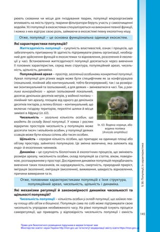 145
рюють схованки чи місця для гніздування тварин, популяції мікроорганізмів
впливають на якість ґрунту, тварини-фільтратори беруть участь у самоочищенні
водойм. Усі популяції в екосистемах спеціалізуються на виконанні певної функції,
і кожна з них відіграє свою роль, займаючи в екосистемі певну екологічну нішу.
Отже, популяції – це основна функціональна одиниця екосистем.
Які характеристики популяцій?
Життєздатність популяції – сукупність властивостей, ознак і процесів, що
забезпечують притаманну їй здатність підтримувати рівень організації, необхід-
ний для здійснення функцій в екосистемах та відновлення, розселення й еволю-
ції у часі. Встановлення життєздатності популяції досягається через вивчення
її головних характеристик, серед яких структура, популяційний ареал, чисель-
ність, щільність, динаміка.
Популяційний ареал – простір, заселений особинами конкретної популяції.
Ареал популяції для різних видів може бути специфічним як за конфігурацією
(локальний, лінійний або континуальний, тобто безперервний), так і за розміра-
ми (континуальний та ізольований), а для деяких – змінюватися в часі. Так, у рав-
лика виноградного – ареал ізольований локальний,
досягає декількох десятків метрів, у водяної полівки –
лінійний тип ареалу, площею від одного до декількох
десятків гектарів, у лелеки білого – континуальний, що
включає гніздову територію, перелітні шляхи й місця
зимівлі в Африці (іл. 63).
Чисельність – загальна кількість особин, що
входять до складу даної популяції. У комах і рослин
відкритих просторів чисельність у популяціях може
досягати тисяч і мільйонів особин, у популяції деяких
ссавців може бути кілька сотень або тисяч особин. 
Щільність – середня кількість особин, що припадає на одиницю площі або
об’єму простору, зайнятого популяцією. Це змінна величина, яка залежить від
ендо- й екзогенних чинників.
Динаміка – це сукупність біологічних й екологічних процесів, що змінюють
розміри ареалу, чисельність особин, склад популяцій за статтю, віком, поведін-
кою, розташуванням у просторі. Дослідження динаміки популяцій передбачають
вивчення таких показників, як народжуваність, смертність, природний приріст,
іміграція (вселення), еміграція (виселення), виживання, швидкість відновлення,
причини вимирання та ін.
Отже, головними характеристиками популяцій є їхня структура,
популяційний ареал, чисельність, щільність і динаміка.
Які механізми регуляції й закономірності динаміки чисельності та
щільності популяцій?
Чисельність популяції – кількість особин у складі популяції, що займає пев-
ну площу або об’єм в біоценозі. Популяція сама по собі може підтримувати свою
чисельність упродовж необмеженого часу. На рівні популяцій існують процеси
саморегуляції, що приводять у відповідність чисельність популяції і ємність
§
38.
Популяції,
їх
характеристика
Іл. 63. Водяна нориця, або
водяна полівка
(Arvicola amphibius)
Право для безоплатного розміщення підручника в мережі Інтернет має
Міністерство освіти і науки України http://mon.gov.ua/ та Інститут модернізації змісту освіти https://imzo.gov.ua
 