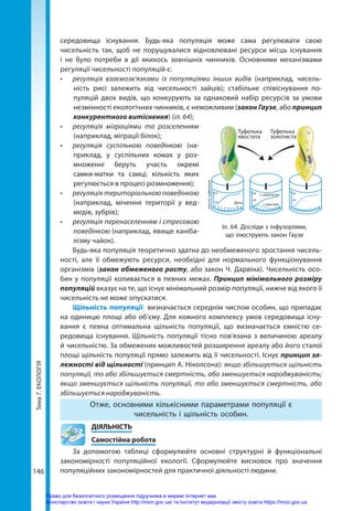 Тема
7.
ЕКОЛОГІЯ
146
середовища існування. Будь-яка популяція може сама регулювати свою
чисельність  так, щоб не порушувалися відновлювані ресурси місць існування
і не було потреби в дії якихось зовнішніх чинників. Основними механізмами
регуляції чисельності популяцій є:
•	 регуляція взаємозв’язками із популяціями інших видів (наприклад, чисель-
ність рисі залежить від чисельності зайців); стабільне співіснування по-
пуляцій двох видів, що конкурують за однаковий набір ресурсів за умови
незмінності екологічних чинників, є неможливим (закон Гаузе, або принцип
конкурентного витіснення) (іл. 64); 
•	 регуляція міграціями та розселенням
(наприклад, міграції білок);
•	 регуляція суспільною поведінкою (на-
приклад, у суспільних комах у роз-
множенні беруть участь окремі
самки-матки та самці, кількість яких
регулюється в процесі розмноження);
•	 регуляція територіальною поведінкою
(наприклад, мічення території у вед-
медів, зубрів);
•	 регуляція перенаселенням і стресовою
поведінкою (наприклад, явище каніба-
лізму чайок).
Будь-яка популяція теоретично здатна до необмеженого зростання чисель-
ності, але її обмежують ресурси, необхідні для нормального функціонування
організмів (закон обмеженого росту, або закон Ч. Дарвіна). Чисельність осо-
бин у популяції коливається в певних межах. Принцип мінімального розміру
популяцій вказує на те, що існує мінімальний розмір популяції, нижче від якого її
чисельність не може опускатися.
Щільність популяції визначається середнім числом особин, що припадає
на одиницю площі або об’єму. Для кожного комплексу умов середовища існу-
вання є певна оптимальна щільність популяції, що визначається ємністю се­
редовища існування. Щільність популяції тісно пов'язана з величиною ареалу
й чисельністю. За обмежених можливостей розширення ареалу або його сталої
площі щільність популяції прямо залежить від її чисельності. Існує принцип за­
лежності від щільності (принцип А. Ніколсона): якщо збільшується щільність
популяції, то або збільшується смертність, або зменшується народжуваність;
якщо зменшується щільність популяції, то або зменшується смертність, або
збільшується народжуваність.
Отже, основними кількісними параметрами популяції є
чисельність і щільність особин.
	ДІЯЛЬНІСТЬ
	 Самостійна робота
За допомогою таблиці сформулюйте основні структурні й функціональні
закономірності популяційної екології. Сформулюйте висновок про значення
популяційних закономірностей для практичної діяльності людини.
День
число
туфельок
60
30
2 4 6 8 10 12 14
16
80
40
т. золотиста
т. хвостата
80
40
Туфелька
хвостата
Туфелька
золотиста
Іл. 64. Досліди з інфузоріями,
що ілюструють закон Гаузе
Право для безоплатного розміщення підручника в мережі Інтернет має
Міністерство освіти і науки України http://mon.gov.ua/ та Інститут модернізації змісту освіти https://imzo.gov.ua
 
