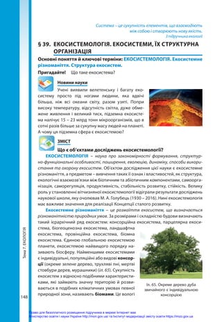 Тема
7.
ЕКОЛОГІЯ
148
Система – це сукупність елементів, що взаємодіють
між собою і створюють нову якість.
З підручника екології
§ 39.	 ЕКОСИСТЕМОЛОГІЯ. ЕКОСИСТЕМИ, ЇХ СТРУКТУРНА
ОРГАНІЗАЦІЯ
Основні поняття й ключові терміни: ЕКОСИСТЕМОЛОГІЯ. Екосистемне
різноманіття. Структура екосистем.
Пригадайте! 	 Що таке екосистема?
	 Новини науки
Учені виявили велетенську і багату еко-
систему просто під ногами людини, яка вдвічі
більша, ніж всі океани світу, разом узяті. Попри
високу температуру, відсутність світла, дуже обме-
жене живлення і великий тиск, підземна екосисте-
ма налічує 15 – 23 млрд тонн мікроорганізмів, що в
сотні разів більше за сукупну масу людей на планеті.
А чому ця підземна сфера є екосистемою?
	ЗМІСТ
	 Що є об’єктами досліджень екосистемології?
ЕКОСИСТЕМОЛОГІЯ  – наука про закономірності формування, структур-
но-функціональні особливості, поширення, еволюцію, динаміку, способи викори-
стання та охорону екосистем. Об’єктом дослідження цієї науки є екосистемне
різноманіття, а предметом – вивчення таких її ознак і властивостей, як структура,
екологічні взаємозв’язки між біотичним та абіотичним компонентами, самоорга-
нізація, саморегуляція, продуктивність, стабільність розвитку, стійкість. Велику
роль у становленні вітчизняної екосистемології відіграли результати досліджень
наукової школи, яку очолював М. А. Голубець (1930 – 2016). Нині екосистемологія
має важливе значення для реалізації Концепції сталого розвитку.
Екосистемне різноманіття – це розмаїття екосистем, що визначається
різноманітністю природних умов. За розмірами і складністю будови визначають
такий ієрархічний ряд екосистем: консорційна екосистема, парцелярна екоси-
стема, біогеоценозна екосистема, ландшафтна
екосистема, провінційна екосистема, біомна
екосистема. Єдиною глобальною екосистемою
планети, екосистемою найвищого порядку на-
зивають біосферу. Найменшими екосистемами
є індивідуальні, популяційні або видові консор-
ції (окреме зелене дерево, трухляві пні, мертві
стовбури дерев, мураш­
ники) (іл. 65). Сукупність
екосистем з відносно подібними характеристи-
ками, які займають значну територію й розви-
ваються в подібних кліматичних умовах певної
природної зони, називають біомами. Це вологі
Іл. 65. Окреме дерево дуба
звичайного є індивідуальною
консорцією
Право для безоплатного розміщення підручника в мережі Інтернет має
Міністерство освіти і науки України http://mon.gov.ua/ та Інститут модернізації змісту освіти https://imzo.gov.ua
 