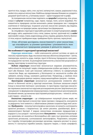 149
тропічні ліси, тундра, тайга, степ, пустелі, напівпустелі, савани, широколисті ліси,
хвойні ліси, морські екосисте­ми. Найбільш продуктивними біомами на суходолі є
дощовий тропічний ліс, у Світовому океані – зарості водоростей та рифи.
За походженням екосистеми поділяють на природні (наприклад, ліси, річки,
озера) й штучні (наприклад, сади, парки, городи, поля, штучні водойми). Різ-
номанітність природних систем визначають умови природних зон і передусім
освітлення й температура. Існування штучних екосистем залежить від людини,
яка, зважаючи на природні умови, організовує їхнє формування.
За специфікою структури й кругообігу речовин та енергії розрізняють назем­
ні (тундра, тайга, широколисті ліси, степи, савани, пустелі, тропічний ліс) та водні
(прісноводні: озера, ставки, водосховища, річки, струмки, джерела, болота, болоти-
сті ліси; морські: прибережні води, прибережні бухти, протоки, гирла річок).
Отже, об’єктами досліджень екосистемології є різні екосистеми,
що класифікують за різними критеріями і різноманітність яких
визначається природними умовами й діяльністю людини.
Які особливості структурної організації екосистем?
Структура екосистеми – поділ компонентів цілісної системи на групи за
певними параметрами. Будь-яка екосистема має абіотичну (мікроклімат – світло,
температура, вологість; вода, повітря, ґрунт) й біотичну (продуценти, консумен-
ти й редуценти) частини. За розподілом компонентів у екосистемі розрізняють її
видову, просторову та екологічну структури.
Видова структура екосистеми визначається видовою різноманітністю,
тобто кількістю популяцій і видів, співвідношенням особин цих видів, їх чисель-
ності або біомаси. Саме цей показник забезпечує стійкість та саморегуляцію
екоси­
стем. Види, що переважають у біогеоценозі за чисельністю особин або
займають велику площу, називають  домінантами. Наприклад, у хвойних лісах
Карпат серед дерев домінує смерека, серед мишоподібних гризунів – полівки.
Просторова структура визначається розташуванням елементів абіо-
тичної та біотичної частин у просторі екосистеми. Оскільки засвоєння енергії
Сонця в екосистемі пов’язане з рослинами, то просторова структура екосисте-
ми переважно визначається ярусним розташуванням рослин (вертикальне роз-
членування) та формуванням мікроугруповань (горизонтальне розчленування).
Основний чинник, що визначає просторовий розподіл рослин, – кількість світла,
а для тварин – кількість їжі.
Екологічна структура – це співвідношення популяцій різних видів, які
виконують певні функції в екосистемі. Цими групами є продуценти, консументи
та редуценти; їхня наявність є обов’язковою умовою існування будь-якої систе-
ми. Продуценти – популяції автотрофних організмів, які можуть синтезувати
органічні речовини з неорганічних. Це зелені рослини, ціанобактерії, фото- і
хемосинтезуючі бактерії. У водних екосистемах основними продуцентами є
водорості, а на суходолі – насінні рослини. Консументи–популяціїгетеротроф-
них організмів, які живляться безпосередньо або через інші організми готовою
органічною речовиною, синтезованою автотрофами. Розрізняють консумен-
ти І порядку (гетеротрофні рослиноїдні організми, паразити рослин) та консу-
менти ІІ і наступних порядків (хижаки, паразити тварин, а також сапрофаги).
§
39.
Екосистемологія.
Екосистеми,
їх
структурна
організація
Право для безоплатного розміщення підручника в мережі Інтернет має
Міністерство освіти і науки України http://mon.gov.ua/ та Інститут модернізації змісту освіти https://imzo.gov.ua
 