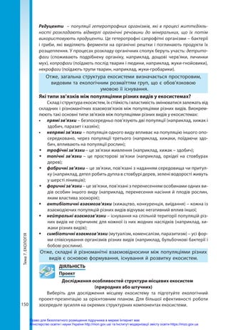 Тема
7.
ЕКОЛОГІЯ
150
Редуценти   – популяції гетеротрофних організмів, які в процесі життєдіяль-
ності розкладають відмерлі органічні речовини до мінеральних, що їх потім
використовують продуценти. Це гетеротрофні сапрофітні організми – бактерії
і гриби, які виділяють ферменти на органічні рештки і поглинають продукти їх
розщеплення. У процесах розкладу органічних сполук беруть участь: детрито-
фаги (споживають подрібнену органіку, наприклад, дощові черв’яки, личинки
мух), копрофаги (поїдають послід тварин і людини, наприклад, жуки-гнойовики),
некрофаги (поїдають трупи тварин, наприклад, жуки-гробарики).
Отже, загальна структура екосистеми визначається просторовим,
видовим та екологічним розмаїттям груп, що є обов’язковою
умовою її існування.
Які типи зв’язків між популяціями різних видів у екосистемах?
Склад і структура екосистем, їх стійкість і властивість змінюватися залежать від
складних і різноманітних взаємозв’язків між популяціями різних видів. Виокрем-
люють такі основні типи зв’язків між популяціями різних видів у екосистемах:
•	 прямі зв’язки – безпосередньо пов’язують дві популяції (наприклад, хижак і
здобич, паразит і хазяїн);
•	 непрямі зв’язки – популяція одного виду впливає на популяцію іншого опо-
середковано, через популяції третього (наприклад, хижаки, поїдаючи здо-
бич, впливають на популяції рослин);
Š
Š трофічні зв’язки – це зв’язки живлення (наприклад, хижак – здобич);
Š
Š топічні зв’язки – це просторові зв’язки (наприклад, орхідеї на стовбурах
дерев);
Š
Š фабричні зв’язки – це зв’язки, пов’язані з наданням середовища чи притул-
ку (наприклад, дятел робить дупла в стовбурі дерев, зелені водорості живуть
у шерсті лінивців);
Š
Š форичні зв’язки – це зв’язки, пов’язані з перенесенням особинами одних ви-
дів особин іншого виду (наприклад, перенесення насіння й плодів рослин,
яким властива зоохорія);
ƒ
ƒ антибіотичні взаємозв’язки (хижацтво, конкуренція, виїдання) – кожна із
взаємодіючих популяцій різних видів відчуває негативний вплив іншої;
ƒ
ƒ нейтральні взаємозв’язки – існування на спільній території популяцій різ-
них видів не спричиняє для кожної із них жодних наслідків (наприклад, хи-
жаки різних видів);
ƒ
ƒ симбіотичні взаємозв’язки (мутуалізм, коменсалізм, паразитизм) – усі фор-
ми співіснування організмів різних видів (наприклад, бульбочкові бактерії і
бобові рослини).
Отже, складні й різноманітні взаємовідносини між популяціями різних
видів є основою формування, існування й розвитку екосистем.
	ДІЯЛЬНІСТЬ
	Проект
Дослідження особливостей структури місцевих екосистем
(природних або штучних)
Виберіть для дослідження місцеву екосистему та підготуйте екологічний
проект-презентацію за орієнтовним планом. Для більшої ефективності роботи
зосередьте зусилля на окремих структурних компонентах екосистеми.
Право для безоплатного розміщення підручника в мережі Інтернет має
Міністерство освіти і науки України http://mon.gov.ua/ та Інститут модернізації змісту освіти https://imzo.gov.ua
 