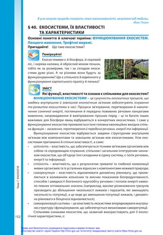 Тема
7.
ЕКОЛОГІЯ
152
В усіх галузях природи панують певні закономірності, незалежні від людини.
Макс Планк
§ 40.	 ЕКОСИСТЕМИ, ЇХ ВЛАСТИВОСТІ
ТА ХАРАКТЕРИСТИКИ
Основні поняття й ключові терміни: ФУНКЦІОНУВАННЯ ЕКОСИСТЕМ.
Ланцюги живлення. Трофічні мережі.
Пригадайте! 	 Що таке екосистеми?
	Поміркуйте!
Екосистемами є й біосфера, й окремий
ліс, і окрема калюжа, й оброслий мохом пеньок,
тобто як за розмірами, так і за складом екоси­
стеми дуже різні. А чи різними вони будуть за
функціонуванням? Що є спільного й відмінного у
функціонуванні карпатського пралісу й пенька?
	ЗМІСТ
	 Які функції, властивості та ознаки є спільними для екосистем?
ФУНКЦІОНУВАННЯ ЕКОСИСТЕМИ – це сукупність екологічних процесів, що
завдяки внутрішнім й зовнішнім екологічним зв’язкам забезпечують існування
та розвиток екосистеми в часі. Процеси зв’язування, перетворення й накопи-
чення сонячної енергії, поглинання й передача поживних речовин ланцюгами
живлення, нагромадження й вивітрювання гірських порід – ці та багато інших
важливих для біосфери явищ відбуваються в конкретних екосистемах. І саме у
функціонуванні екосистем проявляється їхня головна еволюційно вихідна спіль-
на функція – засвоєння, перетворення й передача речовин, енергії та інформації.
Функціонування екосистем відбувається завдяки структурним внутрішнім
зв’язкам між компонентами та зовнішнім зв’язкам між екосистемами. Усім еко-
системам притаманні й спільні властивості, а саме:
•	 цілісність – властивість, що забезпечується тісними зв’язками організмів між
собою та середовищем існування; спільним і загальним інтегруючим чинни-
ком екосистем, що об’єднує їхні складники в єдину систему, є потік речовин,
енергії та інформації;
•	 стійкість – властивість, що є результатом тривалої та глибокої коеволюції
живих організмів та їх усталених відносин з компонентами неживої природи;
•	 саморегуляція  – властивість відновлювати динамічну рівновагу, що прояв-
ляється в коливаннях кількісних та якісних показників біопродуктивності,
способів і швидкості біогенного кругообігу речовин і потоків енергії навко-
ло певних оптимальних значень (наприклад, масове розмноження гризунів
призводить до збільшення чисельності хижаків і паразитів, які зменшують
чисельність популяції, а це веде до зменшення популяції хижаків, і динаміч-
на рівновага в біоценозі відновлюється);
•	 самоорганізація системи – це властивість екосистеми впорядковувати внутріш-
ню структуру і функціонування, що забезпечується механізмами саморегуляції.
Спільними ознаками екосистем, що зазвичай використовують для її еколо-
гічної характеристики, є:
Право для безоплатного розміщення підручника в мережі Інтернет має
Міністерство освіти і науки України http://mon.gov.ua/ та Інститут модернізації змісту освіти https://imzo.gov.ua
 