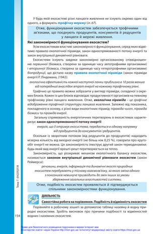 Тема
7.
ЕКОЛОГІЯ
154
У будь-якій екосистемі різні ланцюги живлення не існують окремо один від
одного, а формують трофічну мережу (іл. 67).
Отже, функціонування екосистем забезпечується трофічними
зв’язками, що поєднують продуцентів, консументів й редуцентів
у ланцюги й мережі живлення.
Які закономірності функціонування екосистем?
Усім екосистемам властиві закономірності функціонування, серед яких відмі-
тимо правило екологічної піраміди, закон односпрямованості потоку енергії та
закон внутрішньої динамічної рівноваги.
Екосистеми існують завдяки закономірно організованому співвідношен-
ню первинної (біомаса, створена за одиницю часу автотрофними організмами)
і вторинної (біомаса, створена за одиницю часу гетеротрофними організмами)
біопродукції, що дістало назву правила екологічної піраміди (закон піраміди
енергії Р. Ліндемана, (1942):
екологічна ефективність кожної наступної ланки приблизно в 10 разів менша
від попередньої внаслідок втрат енергії на кожному трофічному рівні.
Графічно це правило можна зобразити у вигляді піраміди, складеної з окре-
мих блоків. Кожен із цих блоків відповідає продуктивності організмів на певному
трофічному рівні ланцюга живлення. Отже, екологічна піраміда – це графічне
відображення трофічної структури ланцюга живлення. Залежно від показника,
покладеного в основу, є різні види екологічних пірамід: піраміда чисел, піраміда
біомаси та піраміда енергії.
Загальну спрямованість енергетичних перетворень в екосистемах характе-
ризує закон односпрямованості потоку енергії:
енергія, що її отримує екосистема, передається в одному напрямку
від продуцентів до консументів і редуцентів.
Оскільки із зворотним потоком (від редуцентів до продуцентів) надходить
мізерна кількість від вихідної енергії (не більш ніж 0,25 %), говорити про круго-
обіг енергії не можна. Ця закономірність ілюструє другий закон термодинаміки:
будь-який вид енергії врешті-решт перетворюється на тепло. 
Закономірність, що розкриває механізм екологічного балансу екосистем,
називається законом внутрішньої динамічної рівноваги екосистем  (закон
Реймерса):
речовини, енергія, інформація та динамічні якості природних
екосистем перебувають у тісному взаємозв'язку, за якого зміна одного
з показників неминуче призводить до змін інших за умови
збереження загальних властивостей системи.
Отже, подібність екосистем проявляється й підтверджується
спільними закономірностями функціонування.
	ДІЯЛЬНІСТЬ
	 Самостійнароботанапорівняння.Подібністьйвідмінністьекосистем
Порівняйте в робочому зошиті за допомогою таблиці наземну й водну при-
родні екосистеми. Зробіть висновок про причини подібності та відмінностей
водних і наземних екосистем.
Право для безоплатного розміщення підручника в мережі Інтернет має
Міністерство освіти і науки України http://mon.gov.ua/ та Інститут модернізації змісту освіти https://imzo.gov.ua
 