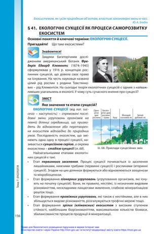 Тема
7.
ЕКОЛОГІЯ
156
Екосистемам, як і усім природним об’єктам, властиві закономірні зміни в часі.
Ю. А. Злобін
§ 41.	 ЕКОЛОГІЧНІ СУКЦЕСІЇ ЯК ПРОЦЕСИ САМОРОЗВИТКУ
ЕКОСИСТЕМ
Основні поняття й ключові терміни: ЕКОЛОГІЧНІ СУКЦЕСІЇ.
Пригадайте! 	 Що таке екосистеми?
	Знайомтеся!
Завдяки багаторічним дослі-
дженням американський ботанік Фре­
дерік Едвард Клементс (1874–1945)
сформулював у 1916 р. концепцію рос-
линних сукцесій, що довела своє право
на існування. На честь науковця названо
цілий рід рослин з родини Товстянко-
вих – рід Клементсія. На сьогодні теорія екологічних сукцесій є одним з найваж-
ливіших узагальнень в екології. У чому суть сучасного вчення про сукцесії?
	ЗМІСТ
	 Яке значення та етапи сукцесій?
ЕКОЛОГІЧНІ СУКЦЕСІЇ (від лат. suc­
cesio  – наступність) – спрямовані послі-
довні зміни угруповань організмів на
певній ділянці середовища, що призво-
дять до відновлення або перетворен-
ня екосистем відповідно до природних
умов. Послідовність екосистем, що змі-
нюють одна одну в процесі сукцесії, на-
зивається сукцесійною серією, а окрема
екосистема – стадією сукцесії (іл. 68).
Найзагальнішими етапами екологіч-
них сукцесій є такі.
•	 Етап первинного заселення. Процес сукцесії починається із заселення
лишайниками, нижчими грибами (первинні сукцесії) і рослинами (вторинні
сукцесії). Згодом на цих ділянках формуються або відновлюються зооценози
та мікробіоценози.
•	 Етап формування піонерних угруповань (угруповання організмів, які існу-
ють на початку сукцесій). Вони, як правило, нестійкі, із незначним видовим
різноманіттям, нескладними ланцюгами живлення, слабкою мінералізацією
решток тощо.
•	 Етап формування проміжних угруповань, які також є нестійкими, але в них
збільшується видове різноманіття, розгалужуються трофічні мережі тощо.
•	 Етап формування зрілих (клімаксних) екосистем з високим ступенем
стійкості, найбільшим біорізноманіттям, максимальною кількістю біомаси,
збалансованістю процесів продукції й мінералізації.
Іл. 68. Приклади сукцесійних змін
Багато­
річні дикі
рослини
і трави
Молодий
сосно­вий ліс
Кущі
Зрілий
дубовий ліс
Одно­
річні
дикі
рослини
Право для безоплатного розміщення підручника в мережі Інтернет має
Міністерство освіти і науки України http://mon.gov.ua/ та Інститут модернізації змісту освіти https://imzo.gov.ua
 