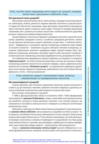 157
Отже, постійні зміни середовища життя ведуть до сукцесій, кінцевою
метою яких є досягнення стабільного стану.
Які причини й типи сукцесій?
Причинами сукцесій можуть бути: зміни клімату, природні катаклізми (вулка-
ни, землетруси, повені), діяльність людини. Важливе значення в сучасній еколо-
гії надається біотичним чинниками: види організмів сукцесійного угруповання
здатні змінювати умови існування інших видів. У більшості випадків рушійними
чинниками змін і розвитку нестійких екосистем є незбалансованість кругообігу
речовин і зменшення видового біорізноманіття.
Сукцесії бувають повільними (тривають упродовж тисячоліть і десятків тисяч
років), середніми (упродовж століть) і швидкими (упродовж десятиліть). Залеж-
но від причини виникнення сукцесії поділяють на два типи: 1) ендогенні (авто-
генні) – відбуваються з внутрішніх причин (наприклад, утворення нових видів);
2) екзогенні (алогенні) – виникають під дією зовнішніх чинників (наприклад, за-
солення, підтоплення, вселення чужорідних видів). Сукцесії можуть бути: при-
родними (наприклад, виникають внаслідок підняття або опускання суходолу) й
антропогенними (наприклад, внаслідок вирубування лісу, розорювання степу).
За особливостями формування сукцесії поділяють на первинні та вторинні.
Первинні сукцесії – це поява і розвиток угруповань у місцях, де їх раніше не було
(наприклад, розвиток екосистем на скельних породах, зсувах, відмілинах річок,
вулканічних островах). Вторинні сукцесії – це відновлення природних угрупо-
вань після певних порушень (наприклад, відновлення лісів після пожеж або ви-
рубування, степів – після розорювання).
Отже, екологічні сукцесії є механізмами появи, розвитку,
самоорганізації та самовідновлення екосистем.
Які закономірності сукцесій?
Знаючи динаміку змін основних параметрів екосистем, можна визначати їх
стійкість до дії зовнішніх чинників, виявляти негативні тенденції у розвитку, ви-
значати можливе антропогенне навантаження на екосистеми тощо.
Які ж основні закономірності сукцесій?
У 1884 р. французький хімік і фізик А. ле Шательє (1850 – 1936) сформулював
закономірність (принцип Ле Шательє), згідно з якою будь-який зовнішній вплив,
що виводить систему зі стану рівноваги, викликає в цій системі процеси, що
намагаються послабити зовнішній вплив і повернути систему до початкового
рівноважного стану.
Можливість переходу нестійкої екосистеми до сукцесійного стану визначаєть-
ся законом одного відсотка: зміна енергетики природної системи в межах 1 %,
як правило, не виводить екосистему з рівноважного стану, і навпаки. Зміна потоку
енергії у біогеоценозі більш ніж на 1 % як у бік його зменшення, так і в бік збільшен-
ня виводить екосистему з клімаксу й переводить її в сукцесійний стан. При цьому
через велику кількість чинників, що взаємодіють, здебільшого не можна передба-
чене, якого характеру набуде сукцесія – прогресуючого або регресуючого.
Згідно з правилом максимуму потоку енергії сукцесія відбувається в на-
прямі фундаментального зміщення потоку енергії в бік зростання її кількості з
§
41.
Екологічні
сукцесії
як
процеси
саморозвитку
екосистем
Право для безоплатного розміщення підручника в мережі Інтернет має
Міністерство освіти і науки України http://mon.gov.ua/ та Інститут модернізації змісту освіти https://imzo.gov.ua
 