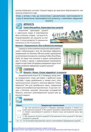 Тема
7.
ЕКОЛОГІЯ
158
метою підтримки системи. Сукцесії ведуть до зростання біорізноманіття, але
лише до клімаксної стадії.
Отже, у зв’язку з тим, що екосистеми є динамічними, прогнозування їх
стану й визначення закономірностей розвитку є важливим завданням
екології.
	ДІЯЛЬНІСТЬ
	 Самостійна робота. Характеристика сукцесій
Класичним прикладом сукцесії
є заростання озера й перетворення
його на болото, згодом – на луки й ліс.
Схарактеризуйте цю сукцесію за пла-
ном: 1) етапи розвитку; 2) причини ви-
никнення; 3) тип; 4) значення.
Біологія + Палеоекологія. Ліси та біологічна еволюція
Серед усіх типів наземних екосистем найпоширені-
шими і найціннішими є ліси. На ілюстрації зображено
найдавніший ліс (близько 390 млн років), відтворений
наосновівикопнихрештокзоколицьГілбоа(Нью-Йорк,
США).  Ці перші ліси виникли в девоні палеозойської
ери. Їх поява є однією з найважливіших еволюційних
подій в історії Землі. Які дерева утворювали перші ліси?
В яких напрямах відбувалися ці давні сукцесії?
СТАВЛЕННЯ
Біологія + Казки. «Сезам, відкрийся!» та екологія
Американський еколог В. Е. Шелфорд, автор зако-
ну толерантності, вжив цей вираз з арабської казки
«Алі-Баба і сорок розбійників» у такому сенсі: «Кон-
цепція рослинних сукцесій є магічною фразою “Сезам,
відкрийся!” для усієї прийдешньої науки, справжньою
magna carta майбутньої перспективи». А що таке «се-
зам» у ботаніці, кулінарії, сільському господарстві?
Поясніть значення закономірностей сукцесії для ді-
яльності людини.
	РЕЗУЛЬТАТ
Оцінка Завдання для самоконтролю
1 – 6
1. Що таке екологічні сукцесії? 2. Наведіть приклади сукцесій. 3. Назвіть ос-
новні причини сукцесій. 4. Які сукцесії називають первинними й вторинними?
5.  На­
звіть закономірності сукцесій. 6. Назвіть галузі застосування знань про
сукцесії.
7 – 9
7. Яке значення та етапи сукцесій? 8. Які причини й типи сукцесій? 9. Які зако-
номірності сукцесій?
10 – 12 10. На конкретному прикладі поясніть закономірності формування сукцесій.
Право для безоплатного розміщення підручника в мережі Інтернет має
Міністерство освіти і науки України http://mon.gov.ua/ та Інститут модернізації змісту освіти https://imzo.gov.ua
 