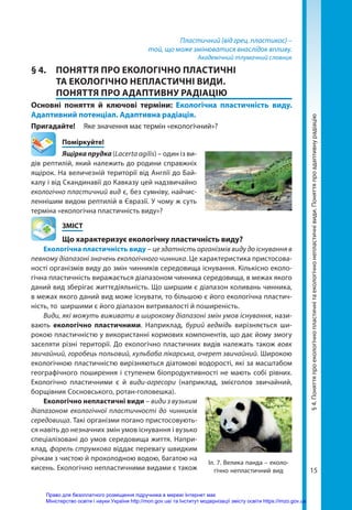 15
Пластичний (від грец. пластикос) –
той, що може змінюватися внаслідок впливу.
Академічний тлумачний словник
§ 4.	 ПОНЯТТЯ ПРО ЕКОЛОГІЧНО ПЛАСТИЧНІ
ТА ЕКОЛОГІЧНО НЕПЛАСТИЧНІ ВИДИ.
ПОНЯТТЯ ПРО АДАПТИВНУ РАДІАЦІЮ
Основні поняття й ключові терміни: Екологічна пластичність виду.
Адаптивний потенціал. Адаптивна радіація.
Пригадайте! 	 Яке значення має термін «екологічний»?
	Поміркуйте!
Ящірка прудка (Lacerta agilis) – один із ви-
дів рептилій, який належить до родини справжніх
ящірок. На величезній території від Англії до Бай-
калу і від Скандинавії до Кавказу цей надзвичайно
екологічно пластичний вид є, без сумніву, найчис-
леннішим видом рептилій в Євразії. У чому ж суть
терміна «екологічна пластичність виду»?
	ЗМІСТ
	 Що характеризує екологічну пластичність виду?
Екологічна пластичність виду – це здатність організмів виду до існування в
певному діапазоні значень екологічного чинника. Це характеристика пристосова-
ності організмів виду до змін чинників середовища існування. Кількісно еколо-
гічна пластичність виражається діапазоном чинника середовища, в межах якого
даний вид зберігає життєдіяльність. Що ширшим є діапазон коливань чинника,
в межах якого даний вид може існувати, то більшою є його екологічна пластич-
ність, то ширшими є його діапазон витривалості й поширеність.
Види, які можуть виживати в широкому діапазоні змін умов існування, нази-
вають екологічно пластичними. Наприклад, бурий ведмідь вирізняється ши-
рокою пластичністю у використанні кормових компонентів, що дає йому змогу
заселяти різні території. До екологічно пластичних видів належать також вовк
звичайний, горобець польовий, кульбаба лікарська, очерет звичайний. Широкою
екологічною пластичністю вирізняються діатомові водорості, які за масштабом
географічного поширення і ступенем біопродуктивності не мають собі рівних.
Екологічно пластичними є й види-агресори (наприклад, змієголов звичайний,
борщівник Сосновського, ротан-головешка).
Екологічно непластичні види – види з вузьким
діапазоном екологічної пластичності до чинників
середовища. Такі організми погано пристосовують-
ся навіть до незначних змін умов існування і вузько
спеціалізовані до умов середовища життя. Напри-
клад, форель струмкова віддає перевагу швидким
річкам з чистою й прохолодною водою, багатою на
кисень. Екологічно непластичними видами є також
§
4.
Поняття
про
екологічно
пластичні
та
екологічно
непластичні
види.
Поняття
про
адаптивну
радіацію
Іл. 7. Велика панда – еколо-
гічно непластичний вид
Право для безоплатного розміщення підручника в мережі Інтернет має
Міністерство освіти і науки України http://mon.gov.ua/ та Інститут модернізації змісту освіти https://imzo.gov.ua
 