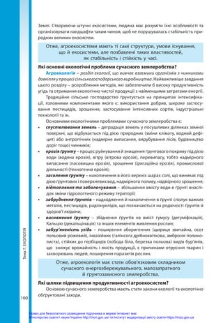 Тема
7.
ЕКОЛОГІЯ
160
Землі. Створюючи штучні екосистеми, людина має розуміти їхні особливості та
організовувати ландшафти таким чином, щоб не порушувалась стабільність при-
родних великих екосистем.
Отже, агроекосистеми мають ті самі структури, умови існування,
що й екосистеми, але позбавлені таких властивостей,
як стабільність і стійкість у часі.
Які основні екологічні проблеми сучасного землеробства?
Агроекологія – розділ екології, що вивчає взаємини організмів з чинниками
довкілля у процесі сільськогосподарського виробництва. Найважливіше завдання
цього розділу – розроблення методів, які забезпечили б високу продуктивність
угідь та отримання екологічно чистої продукції з найменшими затратами енергії.
Традиційне сільське господарство ґрунтується на принципах інтенсифіка-
ції, головними компонентами якого є: використання добрив, широке застосу-
вання пестицидів, зрошення, застосування інтенсивних сортів, індустріальні
технології та ін.
Основними екологічними проблемами сучасного землеробства є:
•	 спустелювання земель – деградація земель у посушливих ділянках земної
поверхні, що відбувається під дією природних (зміни клімату, водний дефі-
цит) або антропічних (надмірне випасання, вирубування лісів, будівництво
доріг тощо) чинників;
•	 ерозія ґрунту – процес руйнування й знищення ґрунтового покриву під дією
води (водяна ерозія), вітру (вітрова ерозія), перевипасу, тобто надмірного
випасання (пасовищна ерозія), зрошення (іригаційна ерозія), промислової
діяльності (техногенна ерозія);
•	 засолення ґрунту – накопичення в його верхніх шарах солі, що виникає під
дією ґрунтових і поверхневих вод, надмірного поливу, надмірного зрошення;
•	 підтоплення та заболочування – збільшення вмісту води в ґрунті внаслі-
док зміни гідрологічного режиму території;
•	 забруднення ґрунтів – надходження й накопичення в ґрунті сполук важких
металів, пестицидів, радіонуклідів, що позначаються на родючості ґрунтів й
здоров’ї людини;
•	 виснаження ґрунту – збіднення ґрунтів на вміст гумусу (дегуміфікація),
Кальцію (декальцінація) та інших елементів живлення рослин;
•	 забур’яненість угідь – поширення аборигенних (щириця звичайна, осот
польовий рожевий), інвазійних (галінсога дрібноквіткова, амброзія полино-
листа), стійких до гербіцидів (лобода біла, березка польова) видів бур’янів,
що  знижує врожайність і якість продукції, є причинами отруєння тварин і
захворювань людей, поширення паразитів рослин.
Отже, агроекологія має стати обов’язковим складником
сучасного енергозбережувального, малозатратного
й ґрунтозахисного землеробства.
Які шляхи підвищення продуктивності агроекосистем?
Основою сучасного землеробства мають стати закони екології та екологічно
обґрунтовані заходи.
Право для безоплатного розміщення підручника в мережі Інтернет має
Міністерство освіти і науки України http://mon.gov.ua/ та Інститут модернізації змісту освіти https://imzo.gov.ua
 