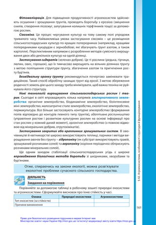 161
Фітомеліорація. Для підвищення продуктивності агроекосистем здійсню-
ють осушення і зрошування ґрунтів, проводять боротьбу з ерозією (зміцнення
схилів, створення лісосмуг, залугування колишніх торф’яників тощо) за допомо-
гою рослин.
Сівозміна. Це процес чергування культур на тому самому полі упродовж
тривалого часу. Найважливіша умова застосування сівозмін – це розміщення
сільськогосподарських культур по кращих попередниках (наприклад, кращими
попередниками кукурудзи є зернобобові, які збагачують ґрунт азотом, а також
картопля). Перспективним напрямом є розроблення методів сумісного вирощу-
вання двох або декількох культур на одній ділянці.
Застосування сидератів (зелених добрив). Це ті рослини (редька, гірчиця,
люпин, овес, горошок), що їх тимчасово вирощують на вільних ділянках ґрунту
з метою поліпшення структури ґрунту, збагачення азотом та пригнічення рос-
ту бур'янів.
Безвідвальну оранку ґрунту рекомендується почергово замінювати тра-
диційною. Такий спосіб обробітку захищає ґрунт від ерозії. З метою збереження
родючості земель дію цього заходу треба мінімізувати, щоб важка техніка не руй-
нувала його структуру.
Нові технологій вирощування сільськогосподарських рослин і тва­
рин. Сьогодні в світі впроваджують кілька напрямів альтернативного земле-
робства: органічне землеробство, біодинамічне землеробство, біоінтенсивне
міні-землеробство, малозатратне стале землеробство, екологічне землеробство,
пермакультура. Все більше застосовують контурне землеробство (формування
полів відповідно до контурів певного типу ґрунтів), адаптивне рослинництво
(управління ростом і розвитком культурних рослин на основі інформації про
стан рослин у кожний даний момент), органічне землеробство (з повною відмо-
вою від мінеральних добрив, отрутохімікатів).
Застосування закритих або краплинних зрошувальних систем. В ово-
чівництві й квітникарстві широко використовують теплиці, парники і методи ви-
рощування овочів без ґрунту – гідропоніку (як субстрат використовують гравій,
зрошуваний розчинами солей) та аеропоніку (коріння періодично обприскують
розчинами мінеральних солей).
Ще одним заходом стабілізації сільськогосподарських угідь є широке
впровадження біологічних методів боротьби зі шкідниками, хворобами та
бур’янами.
Отже, спираючись на закони екології, можна розв’язувати
екологічні проблеми сучасного сільського господарства.
	ДІЯЛЬНІСТЬ
	 Завдання на порівняння
Порівняйте за допомогою таблиці в робочому зошиті природні екосистеми
та агроекосистеми. Сформулюйте висновок про їхню стійкість у часі.
Ознака Природні екосистеми Агроекосистеми
Тип екосистем (за стійкістю)
Причини виникнення
§
42.
Агроекосистеми,
особливості
структури
й
функціонування
Право для безоплатного розміщення підручника в мережі Інтернет має
Міністерство освіти і науки України http://mon.gov.ua/ та Інститут модернізації змісту освіти https://imzo.gov.ua
 