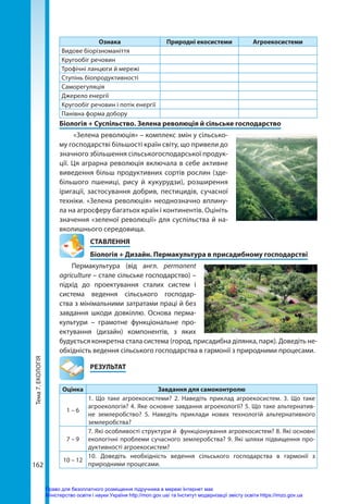 Тема
7.
ЕКОЛОГІЯ
162
Ознака Природні екосистеми Агроекосистеми
Видове біорізноманіття
Кругообіг речовин
Трофічні ланцюги й мережі
Ступінь біопродуктивності
Саморегуляція
Джерело енергії
Кругообіг речовин і потік енергії
Панівна форма добору
Біологія + Суспільство. Зелена революція й сільське господарство
«Зелена революція» – комплекс змін у сільсько-
му господарстві більшості країн світу, що привели до
значного збільшення сільськогосподарської продук-
ції. Ця аграрна революція включала в себе активне
виведення більш продуктивних сортів рослин (зде-
більшого пшениці, рису й кукурудзи), розширення
іригації, застосування добрив, пестицидів, сучасної
техніки. «Зелена революція» неоднозначно вплину-
ла на агросферу багатьох країн і континентів. Оцініть
значення «зеленої революції» для суспільства й на-
вколишнього середовища.
СТАВЛЕННЯ
Біологія + Дизайн. Пермакультура в присадибному господарстві
Пермакультура (від англ. permanent
agri­culture – стале сільське господарство) –
підхід до проектування сталих систем і
система ведення сільського господар-
ства з мінімальними затратами праці й без
завдання шкоди довкіллю. Основа перма-
культури  – грамотне функціональне про-
ектування (дизайн) компонентів, з яких
будується конкретна стала система (город, присадибна ділянка, парк). Доведіть не-
обхідність ведення сільського господарства в гармонії з природними процесами.
	РЕЗУЛЬТАТ
Оцінка Завдання для самоконтролю
1 – 6
1. Що таке агроекосистеми? 2. Наведіть приклад агроекосистем. 3. Що таке
агроекологія? 4. Яке основне завдання агроекології? 5. Що таке альтернатив-
не землеробство? 5. Наведіть приклади нових технологій альтернативного
землеробства?
7 – 9
7. Які особливості структури й функціонування агроекосистем? 8. Які основні
екологічні проблеми сучасного землеробства? 9. Які шляхи підвищення про-
дуктивності агроекосистем?
10 – 12
10. Доведіть необхідність ведення сільського господарства в гармонії з
природними процесами.
Право для безоплатного розміщення підручника в мережі Інтернет має
Міністерство освіти і науки України http://mon.gov.ua/ та Інститут модернізації змісту освіти https://imzo.gov.ua
 