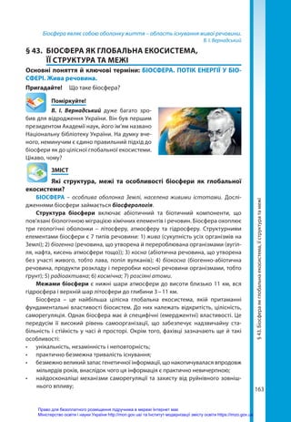 163
Біосфера являє собою оболонку життя – область існування живої речовини.
В. І. Вернадський
§ 43.	 БІОСФЕРА ЯК ГЛОБАЛЬНА ЕКОСИСТЕМА,
ЇЇ СТРУКТУРА ТА МЕЖІ
Основні поняття й ключові терміни: БІОСФЕРА. ПОТІК ЕНЕРГІЇ У БІО­
СФЕРІ. Жива речовина.
Пригадайте! 	 Що таке біосфера?
	Поміркуйте!
В.  І.  Вернадський дуже багато зро-
бив для відродження України. Він був першим
президентом Академії наук, його ім’ям названо
Національну бібліотеку України. На думку вче-
ного, неминучим є єдино правильний підхід до
біосфери як до цілісної глобальної екосистеми.
Цікаво, чому?
	ЗМІСТ
	 Які структура, межі та особливості біосфери як глобальної
екосистеми?
БІОСФЕРА – особлива оболонка Землі, населена живими істотами. Дослі-
дженнями біосфери займається біосферологія.
Структура біосфери включає абіотичний та біотичний компоненти, що
пов’язані біологічною міграцією хімічних елементів і речовин. Біосфера охоплює
три геологічні оболонки – літосферу, атмосферу та гідросферу. Структурними
елементами біосфери є 7 типів речовини: 1) жива (сукупність усіх організмів на
Землі); 2) біогенна (речовина, що утворена й перероблювана організмами (вугіл-
ля, нафта, кисень атмосфери тощо)); 3) косна (абіотична речовина, що утворена
без участі живого, тобто лава, попіл вулканів); 4) біокосна (біогенно-абіотична
речовина, продукти розкладу і переробки косної речовини організмами, тобто
ґрунт); 5) радіоактивна; 6) космічна; 7) розсіяні атоми.
Межами біосфери є нижні шари атмосфери до висоти близько 11 км, вся
гідросфера і верхній шар літосфери до глибини 3 – 11 км.
Біосфера – це найбільша цілісна глобальна екосистема, якій притаманні
фундаментальні властивості біосистем. До них належать відкритість, цілісність,
саморегуляція. Однак біосфера має й специфічні (емерджентні) властивості. Це
передусім її високий рівень самоорганізації, що забезпечує надзвичайну ста-
більність і стійкість у часі й просторі. Окрім того, фахівці зазначають ще й такі
особливості:
•	 унікальність, незамінність і неповторність;
•	 практично безмежна тривалість існування;
•	 безмежно великий запас генетичної інформації, що накопичувалася впродовж
мільярдів років, внаслідок чого ця інформація є практично невичерпною;
•	 найдосконаліші механізми саморегуляції та захисту від руйнівного зовніш-
нього впливу;
§
43.
Біосфера
як
глобальна
екосистема,
її
структура
та
межі
Право для безоплатного розміщення підручника в мережі Інтернет має
Міністерство освіти і науки України http://mon.gov.ua/ та Інститут модернізації змісту освіти https://imzo.gov.ua
 
