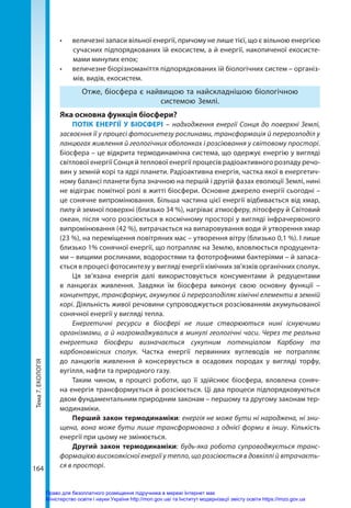 Тема
7.
ЕКОЛОГІЯ
164
•	 величезні запаси вільної енергії, причому не лише тієї, що є вільною енергією
сучасних підпорядкованих їй екосистем, а й енергії, накопиченої екосисте-
мами минулих епох;
•	 величезне біорізноманіття підпорядкованих їй біологічних систем – організ-
мів, видів, екосистем.
Отже, біосфера є найвищою та найскладнішою біологічною
системою Землі.
Яка основна функція біосфери?
ПОТІК ЕНЕРГІЇ У БІОСФЕРІ – надходження енергії Сонця до поверхні Землі,
засвоєння її у процесі фотосинтезу рослинами, трансформація й перерозподіл у
ланцюгах живлення й геологічних оболонках і розсіювання у світовому просторі.
Біосфера – це відкрита термодинамічна система, що одержує енергію у вигляді
світлової енергії Сонця й теплової енергії процесів радіоактивного розпаду речо-
вин у земній корі та ядрі планети. Радіоактивна енергія, частка якої в енергетич-
ному балансі планети була значною на першій і другій фазах еволюції Землі, нині
не відіграє помітної ролі в житті біосфери. Основне джерело енергії сьогодні –
це сонячне випромінювання. Більша частина цієї енергії відбивається від хмар,
пилу й земної поверхні (близько 34 %), нагріває атмосферу, літосферу й Світовий
океан, після чого розсіюється в космічному просторі у вигляді інфрачервоного
випромінювання (42 %), витрачається на випаровування води й утворення хмар
(23 %), на переміщення повітряних мас – утворення вітру (близько 0,1 %). І лише
близько 1% сонячної енергії, що потрапляє на Землю, вловлюється продуцента-
ми – вищими рослинами, водоростями та фототрофними бактеріями – й запаса-
ється в процесі фотосинтезу у вигляді енергії хімічних зв'язків органічних сполук.
Ця зв’язана енергія далі використовується консументами й редуцентами
в ланцюгах живлення. Завдяки їм біосфера виконує свою основну функції –
концентрує, трансформує, акумулює й перерозподіляє хімічні елементи в земній
корі. Діяльність живої речовини супроводжується розсіюванням акумульованої
сонячної енергії у вигляді тепла.
Енергетичні ресурси в біосфері не лише створюються нині існуючими
організмами, а й нагромаджувалися в минулі геологічні часи. Через те реальна
енергетика біосфери визначається сукупним потенціалом Карбону та
карбоновмісних сполук. Частка енергії первинних вуглеводів не потрапляє
до ланцюгів живлення й консервується в осадових породах у вигляді торфу,
вугілля, нафти та природного газу.
Таким чином, в процесі роботи, що її здійснює біосфера, вловлена соняч-
на енергія трансформується й розсіюється. Ці два процеси підпорядковуються
двом фундаментальним природним законам – першому та другому законам тер-
модинаміки.
Перший закон термодинаміки: енергія не може бути ні народжена, ні зни-
щена, вона може бути лише трансформована з однієї форми в іншу. Кількість
енергії при цьому не змінюється.
Другий закон термодинаміки: будь-яка робота супроводжується транс­
формацією високоякісної енергії у тепло, що розсіюється в довкіллі й втрачаєть-
ся в просторі.
Право для безоплатного розміщення підручника в мережі Інтернет має
Міністерство освіти і науки України http://mon.gov.ua/ та Інститут модернізації змісту освіти https://imzo.gov.ua
 