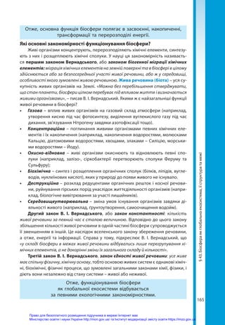 165
Отже, основна функція біосфери полягає в засвоєнні, накопиченні,
трансформації та перерозподілі енергії.
Які основні закономірності функціонування біосфери?
Живі організми концентрують, перерозподіляють хімічні елементи, синтезу-
ють з них і розщеплюють хімічні сполуки. У науці ця закономірність називаєть-
ся першим законом Вернадського, або законом біогенної міграції хімічних
елементів: міграція хімічних елементів на земній поверхні та в біосфері в цілому
здійснюється або за безпосередньої участі живої речовини, або ж у середовищі,
особливості якого зумовлені живою речовиною. Жива речовина (біота) – уся су-
купність живих організмів на Землі. «Можна без перебільшення стверджувати,
що стан планети, біосфери цілком перебуває під впливом життя і визначається
живими організмами», – писав В. І. Вернадський. Якими ж є найзагальніші функції
живої речовини в біосфері?
•	 Газова – вплив живих організмів на газовий склад атмосфери (наприклад,
утворення кисню під час фотосинтезу, виділення вуглекислого газу під час
дихання, зв’язування Нітрогену завдяки азотофіксації тощо).
•	 Концентраційна – поглинання живими організмами певних хімічних еле-
ментів і їх накопичення (наприклад, накопичення водоростями, молюсками
Кальцію, діатомовими водоростями, хвощами, злаками – Силіцію, морськи-
ми водоростями – Йоду).
•	 Окисно-відновна – живі організми окиснюють та відновлюють певні спо-
луки (наприклад, залізо-, сіркобактерії перетворюють сполуки Феруму та
Сульфуру);
•	 Біохімічна – синтез і розщеплення органічних сполук (білків, ліпідів, вугле-
водів, нуклеїнових кислот), яких у природі до появи живого не існувало.
•	 Деструкційна – розклад редуцентами органічних решток і косної речови-
ни, руйнування гірських порід унаслідок життєдіяльності організмів (напри-
клад, біологічне вивітрювання за участі лишайників).
•	 Середовищеутворювальна – зміна умов існування організмів завдяки ді-
яльності живого (наприклад, ґрунтоутворення, самоочищення водойм).
Другий закон В. І. Вернадського,  або закон константності: кількість
живої речовини за певний час є сталою величиною. Відповідно до цього закону
збільшення кількості живої речовини в одній частині біосфери супроводжується
її зменшенням в іншій. Це наслідок вселенського закону збереження речовини,
а отже, енергії та інформації. Справа у тому, підкреслює В. І. Вернадський, що
«у складі біосфери в межах живої речовини відбувались лише перегрупування хі-
мічних елементів, а не докорінні зміни їх загального складу й кількості».
Третій закон В. І. Вернадського, закон єдності живої речовини: усе живе
має спільну фізичну, хімічну основу, тобто основою живих систем є однакові хіміч-
ні, біохімічні, фізичні процеси, що зумовлені загальними законами хімії, фізики, і
діють вони незалежно від стану системи – живої або неживої.
Отже, функціонування біосфери
як глобальної екосистеми відбувається
за певними екологічними закономірностями.
§
43.
Біосфера
як
глобальна
екосистема,
її
структура
та
межі
Право для безоплатного розміщення підручника в мережі Інтернет має
Міністерство освіти і науки України http://mon.gov.ua/ та Інститут модернізації змісту освіти https://imzo.gov.ua
 