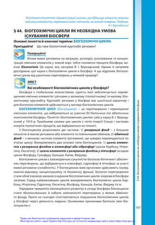 167
В останні століття з’явився новий чинник, що збільшує кількість вільних
хімічних елементів, переважно газів і металів, на земній поверхні. Людина.
В. І. Вернадський
§ 44.	 БІОГЕОХІМІЧНІ ЦИКЛИ ЯК НЕОБХІДНА УМОВА
ІСНУВАННЯ БІОСФЕРИ
Основні поняття й ключові терміни: БІОГЕОХІМІЧНІ ЦИКЛИ.
Пригадайте! 	 Що таке біологічний кругообіг речовин?
	Поміркуйте!
Вплив живої речовини на міграцію, розподіл, розсіювання та концен-
трацію хімічних елементів у земній корі, тобто геохімічні процеси біосфери, ви-
вчає біогеохімія. Це наука, яку заснував В. І. Вернадський. Одним із напрямів
досліджень цієї науки є біогеохімічні цикли в біосфері. А що відрізняє біогеохі-
мічні цикли від циклічних перетворень у неживій природі?
	ЗМІСТ
	 Які особливості біогеохімічних циклів у біосфері?
Біосфера є глобальною екосистемою, єдність якої забезпечується перемі-
щенням хімічних елементів і речовин у великому (геологічному) та малому (біо­
логічному) кругообігу. Кругообіг речовин у біосфері має циклічний характер і
для біогенних елементів здійснюється у вигляді біогеохімічних циклів.
БІОГЕОХІМІЧНИЙ ЦИКЛ (біогеоцикли) – це перетворення і переміщення
хімічного елемента, що відбуваються за сумісної дії біотичних та абіотичних
компонентів біосфери. Поняття «біогеохімічних циклів» увів у науку В. І. Вернад-
ський у 1910 р. Рушійними силами цих циклів є потік енергії Сонця і частково
енергія геологічних процесів, що відбуваються на планеті.
У біогеоциклах розрізняють дві частини: 1) резервний фонд – з більшою
кількістю й масою речовини або елемента та повільнішим обміном; 2) обмінний
фонд – з меншою часткою елемента (речовини), що швидко переміщуються по
етапах циклу. Виокремлюють два основні типи біогеоциклів: 1) цикли елемен­
тів з резервним фондом в атмосфері або гідросфері (цикли Карбону, Нітро-
гену, Оксигену); 2) цикли елементів з резервним фондом у літосфері (осадові
цикли Фосфору, Сульфуру, Кальцію, Калію, Феруму).
Біогеохімічні цикли є взаємодіючою сукупністю багатьох біотичних і абіотич-
них перетворень, що відбуваються в атмосфері, гідросфері й літосфері за участі
живої речовини (складність). У біо­
геоциклах живі організми здійснюють газову,
окисно-відновну, концентраційну та біохімічну функції. Біотичні перетворення
стали обов’язковою умовою існування біогеохімічних циклів зокрема й біосфери
загалом. Серед найважливіших циклів виокремлюють біогеохімічні цикли Кар-
бону, Нітрогену, Гідрогену, Оксигену, Фосфору, Кальцію, Калію, Феруму та ін.
Упродовж тривалого еволюційного розвитку в складі біосфери біогеоцикли
стали збалансованими й набули замкненості перетворень у межах обмінно-
го фонду. Проте на сьогодні спостерігаються порушення біогеохімічних циклів
у біосфері через діяльність людини. Основними причинами багатьох змін біо­
геоциклів є:
§
44.
Біогеохімічні
цикли
як
необхідна
умова
існування
біосфери
Право для безоплатного розміщення підручника в мережі Інтернет має
Міністерство освіти і науки України http://mon.gov.ua/ та Інститут модернізації змісту освіти https://imzo.gov.ua
 