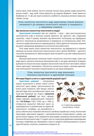 Тема
5.
АДАПТАЦІЇ
16
коала сірий, який вживає листя й молоді пагони лише деяких видів евкаліптів,
велика панда – вид, який тепер відносять до родини Ведмежі і який живиться
бамбуком (іл. 7). До цієї групи належать симбіонти, мешканці великих морських
глибин, печер.
Отже, екологічну пластичність виду характеризує певний діапазон
витривалості до коливань екологічного чинника та поширеність
у середовищі існування.
Що визначає екологічну пластичність виду?
Адаптивний потенціал (від лат. potentia – сила) – міра пристосувальних
можливостей виду в мінливих умовах довкілля. Ця здатність має спадковий
характер, і міра її прояву залежить від біотичного потенціалу, що відображає
здатність популяцій до розмноження й виживання за оптимальних умов. Пла­
стичність видів визначається нормою реакції, тобто здатністю генотипу залежно
від умов середовища формувати в онтогенезі різні фенотипи.
Різні види мають різну екологічну пластичність, що формується в процесі
еволюції на основі генетичної пластичності (англ. genetic flexibility) – здатності
генотипів змінюватися й забезпечувати пристосованість до змін навколишнього
середовища.
Високий адаптивний потенціал мають екологічно пластичні види. Саме такі
види здатні заселяти нові місця проживання або ті, які дуже змінилися. В умовах
руйнування екосистем вони завдяки екологічній пластичності встигають набути
нових адаптацій і виживають. Екологічно непластичні види з низьким адаптив-
ним потенціалом і високою спеціалізацією за цих умов вимирають.
Отже, екологічну пластичність виду визначають
генетична пластичність та адаптивний потенціал.
Які види беруть участь в адаптивній радіації груп?
Адаптивна радіація – еволюційний
процес виникнення в межах певної систе-
матичної групи форм, пристосованих до
різних умов існування. Цей процес власти-
вий для будь-якої систематичної групи, яка
існує вже тривалий час. Згідно з правилом
адаптивної радіації, що його сформу-
лював відомий американський палеонто-
лог Г. Ф. Осборн (1857–1935) ще у 1902 р.,
історичний розвиток будь-якої групи су-
проводжується її розділенням на окремі фі-
логенетичні стовбури, що розходяться в
різних адаптивних напрямах від якогось вихідного середнього стану. Класичним
прикладом адаптивної радіації є урізноманітнення плацентарних ссавців, що
розпочалося одразу після вимирання динозаврів наприкінці мезозойської ери
(близько 66 млн років тому). У ті давні часи ці ссавці були дрібними комахоїдними
істотами, подібними до землерийок. Саме ці тварини еволюціонували в сучасні
групи бігаючих, літаючих, плаваючих ссавців (іл. 8).
Іл. 8. Адаптивна радіація
плацентарних ссавців
Право для безоплатного розміщення підручника в мережі Інтернет має
Міністерство освіти і науки України http://mon.gov.ua/ та Інститут модернізації змісту освіти https://imzo.gov.ua
 
