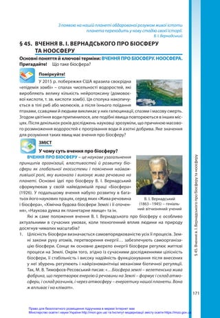 171
З появою на нашій планеті обдарованої розумом живої істоти
планета переходить у нову стадію своєї історії.
В. І. Вернадський
§ 45.	 ВЧЕННЯ В. І. ВЕРНАДСЬКОГО ПРО БІОСФЕРУ
ТА НООСФЕРУ
Основні поняття й ключові терміни: ВЧЕННЯ ПРО БІОСФЕРУ. НООСФЕРА.
Пригадайте! 	 Що таке біосфера?
	Поміркуйте!
У 2015 р. побережжя США вразила своєрідна
«епідемія зомбі» – спалах чисельності водоростей, які
виробляють велику кількість нейротоксину (домовоє-
вої кислоти, т. зв. кислоти зомбі). Ця сполука накопичу-
ється в тілі риб або молюсків, а після їхнього поїдання
птахами, ссавцями й людьми викликає у них галюцинації, спазми і масову смерть.
Згодом цвітіння води припинилося, але подібні явища повторюються в інших міс-
цях. Після декількох років досліджень науковці зрозуміли, що причиною масово-
го розмноження водоростей є прогрівання води й азотні добрива. Яке значення
для розуміння таких явищ має вчення про біосферу?
	ЗМІСТ
	 У чому суть вчення про біосферу?
ВЧЕННЯ ПРО БІОСФЕРУ – це наукове узагальнення
принципів організації, властивостей й розвитку біо­
сфери як глобальної екосистеми і пояснення найваж-
ливішої ролі, яку виконала і виконує жива речовина на
планеті. Основні ідеї про біосферу В.  І.  Вернадський
сформулював у своїй найвідомішій праці «Біосфера»
(1926). У подальшому вчення набуло розвитку в бага-
тьох його наукових працях, серед яких «Жива речовина
і біосфера», «Хімічна будова біо­
сфери Землі і її оточен-
ня», «Наукова думка як планетарне явище» та ін.
Які ж саме положення вчення В. І. Вернадського про біосферу є особливо
актуальними в сучасних умовах, коли техногенний вплив людини на природу
досягнув чималих масштабів?
1.	 Цілісність біосфери визначається самовпорядкованістю усіх її процесів. Зем-
ні закони руху атомів, перетворення енергії… забезпечують самоорганіза-
цію біосфери. Сонце як основне джерело енергії біосфери регулює життєві
процеси на Землі. Окрім того, згідно із сучасними дослідженнями цілісність
біосфери, її стабільність і високу надійність функціонування після внесених
у неї збурень регулюють і найрізноманітніші механізми біотичної регуляції.
Так, М. В. Тимофєєв-Ресовський писав: «…Біосфера землі – велетенська жива
фабрика, що перетворює енергію й речовини на Землі – формує і склад атмо­
сфери, і склад розчинів, і через атмосферу – енергетику нашої планети. Вона
ж впливає і на клімат».
§
45.
Вчення
в.
І.
Вернадського
про
біосферу
та
ноосферу
В. І. Вернадський
(1863 – 1945) – геніаль-
ний вітчизняний учений
Право для безоплатного розміщення підручника в мережі Інтернет має
Міністерство освіти і науки України http://mon.gov.ua/ та Інститут модернізації змісту освіти https://imzo.gov.ua
 