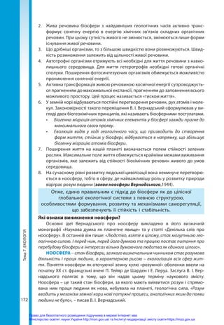 Тема
7.
ЕКОЛОГІЯ
172
2.	 Жива речовина біосфери з найдавніших геологічних часів активно транс­
формує сонячну енергію в енергію хімічних зв’язків складних органічних
речовин. При цьому сутність живого не змінюється, змінюються лише форми
існування живої речовини.
3.	 Що дрібніші організми, то з більшою швидкістю вони розмножуються. Швид-
кість розмноження залежить від щільності живої речовини.
4.	 Автотрофні організми отримують всі необхідні для життя речовини з навко-
лишнього середовища. Для життя гетеротрофів необхідні готові органічні
сполуки. Поширення фотосинтезуючих організмів обмежується можливістю
проникнення сонячної енергії.
5.	 Активна трансформація живою речовиною космічної енергії супроводжуєть-
ся прагненням до максимальної експансії, прагненням до заповнення всього
можливого простору. Цей процес називається «тиском життя».
6.	 У земній корі відбуваються постійні перетворення речовин, рух атомів і моле-
кул. Закономірності такого переміщення В. І. Вернадський сформулював у ви-
гляді двох біогеохімічних принципів, які називають біосферними постулатами.
•	 Біогенна міграція атомів хімічних елементів у біосфері завжди прагне до
максимального свого прояву.
•	 Еволюція видів у ході геологічного часу, що призводить до створення
форм життя, стійких у біосфері, відбувається в напрямку, що збільшує
біогенну міграцію атомів біосфери.
7.	 Поширення життя на нашій планеті визначається полем стійкості зелених
рослин. Максимальне поле життя обмежується крайніми межами виживання
організмів, яке залежить від стійкості біохімічних речовин живого до умов
середовища.
8.	 На сучасному рівні розвитку людської цивілізації вона неминуче перетворю-
ється в ноосферу, тобто в сферу, де найважливішу роль у розвитку природи
відіграє розум людини (закон ноосфери Вернадського,1944).
Отже, єдино правильним є підхід до біосфери як до цілісної
глобальної екологічної системи з певною структурою,
особливостями формування, розвитку та механізмами саморегуляції,
що забезпечують її стійкість і стабільність. 
Які ознаки виникнення ноосфери?
Основні ідеї Вернадського про ноосферу викладено в його визначній
монографії «Наукова думка як планетне явище» та у статті «Декілька слів про
ноо­
сферу». В останній він пише: «Людство, взяте в цілому, стає могутньою гео-
логічною силою. І перед ним, перед його думкою та працею постає питання про
перебудову біосфери в інтересах вільно думаючого людства як єдиного цілого».
НООСФЕРА – стан біосфери, за якого визначальним чинником стає розумова
діяльність і праця людини, а характерною рисою – екологізація всіх сфер жит-
тя. Поняття ноосфери як оточуючої земну кулю «розумної» оболонки ввели на
початку ХХ ст. французькі вчені П. Тейяр де Шарден і Е. Леруа. Заслуга В. І. Вер-
надського полягає в тому, що він надав цьому терміну наукового змісту.
Ноо­
сфера – це такий стан біосфери, за якого мають виявитися розум і спрямо-
вана ним праця людини як нова, небувала на планеті, геологічна сила. «Розум
вводить у механізм земної кори нові потужні процеси, аналогічних яким до появи
людини не було», – писав В. І. Вернадський.
Право для безоплатного розміщення підручника в мережі Інтернет має
Міністерство освіти і науки України http://mon.gov.ua/ та Інститут модернізації змісту освіти https://imzo.gov.ua
 