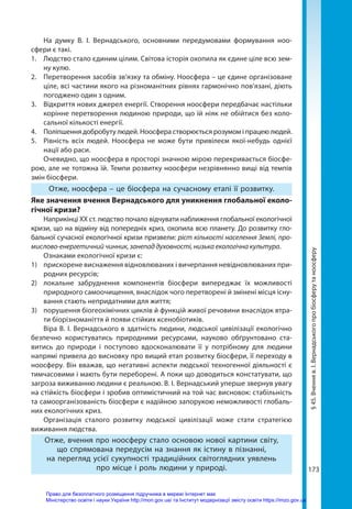 173
На думку В. І. Вернадського, основними передумовами формування ноо­
сфери є такі.
1.	 Людство стало єдиним цілим. Світова історія охопила як єдине ціле всю зем-
ну кулю.
2.	 Перетворення засобів зв’язку та обміну. Ноосфера – це єдине організоване
ціле, всі частини якого на різноманітних рівнях гармонічно пов'язані, діють
погоджено один з одним.
3.	 Відкриття нових джерел енергії. Створення ноосфери передбачає настільки
корінне перетворення людиною природи, що їй ніяк не обійтися без коло-
сальної кількості енергії.
4.	 Поліпшення добробуту людей. Ноосфера створюється розумом і працею людей.
5.	 Рівність всіх людей. Ноосфера не може бути привілеєм якої-небудь однієї
нації або раси.
Очевидно, що ноосфера в просторі значною мірою перекривається біосфе-
рою, але не тотожна їй. Темпи розвитку ноосфери незрівнянно вищі від темпів
змін біосфери.
Отже, ноосфера – це біосфера на сучасному етапі її розвитку.
Яке значення вчення Вернадського для уникнення глобальної еколо-
гічної кризи?
Наприкінці XX ст. людство почало відчувати наближення глобальної екологічної
кризи, що на відміну від попередніх криз, охопила всю планету. До розвитку гло-
бальної сучасної екологічної кризи призвели: ріст кількості населення Землі, про-
мислово-енергетичний чинник, занепад духовності, низька екологічна культура.
Ознаками екологічної кризи є:
1) 	 прискорене виснаження відновлюваних і вичерпання невідновлюваних при-
родних ресурсів;
2) 	 локальне забруднення компонентів біосфери випереджає їх можливості
природного самоочищення, внаслідок чого перетворені й змінені місця існу-
вання стають непридатними для життя;
3) 	 порушення біогеохімічних циклів й функцій живої речовини внаслідок втра-
ти біорізноманіття й появи стійких ксенобіотиків.
Віра В. І. Вернадського в здатність людини, людської цивілізації екологічно
безпечно користуватись природними ресурсами, науково обґрунтовано ста-
витись до природи і поступово вдосконалювати її у потрібному для людини
напрямі привела до висновку про вищий етап розвитку біосфери, її переходу в
ноосферу. Він вважав, що негативні аспекти людської техногенної діяльності є
тимчасовими і мають бути переборені. А поки що доводиться констатувати, що
загроза виживанню людини є реальною. В. І. Вернадський уперше звернув увагу
на стійкість біосфери і зробив оптимістичний на той час висновок: стабільність
та самоорганізованість біосфери є надійною запорукою неможливості глобаль-
них екологічних криз.
Організація сталого розвитку людської цивілізації може стати стратегією
виживання людства. 
Отже, вчення про ноосферу стало основою нової картини світу,
що спрямована передусім на знання як істину в пізнанні,
на перегляд усієї сукупності традиційних світоглядних уявлень
про місце і роль людини у природі.
§
45.
Вчення
в.
І.
Вернадського
про
біосферу
та
ноосферу
Право для безоплатного розміщення підручника в мережі Інтернет має
Міністерство освіти і науки України http://mon.gov.ua/ та Інститут модернізації змісту освіти https://imzo.gov.ua
 