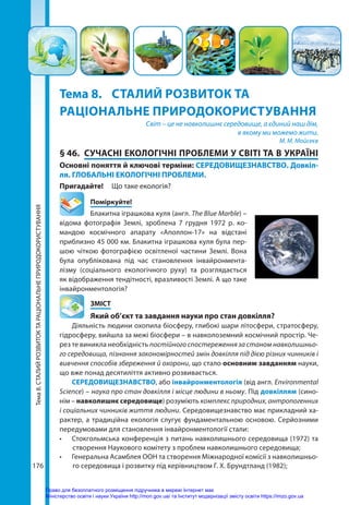 Тема
8.
СТАЛИЙ
РОЗВИТОК
ТА
РАЦІОНАЛЬНЕ
ПРИРОДОКОРИСТУВАННЯ
176
Тема 8.	 СТАЛИЙ РОЗВИТОК ТА
РАЦІОНАЛЬНЕ ПРИРОДОКОРИСТУВАННЯ
Світ – це не навколишнє середовище, а єдиний наш дім,
в якому ми можемо жити.
М. М. Мойсеєв
§ 46.	 СУЧАСНІ ЕКОЛОГІЧНІ ПРОБЛЕМИ У СВІТІ ТА В УКРАЇНІ
Основні поняття й ключові терміни: СЕРЕДОВИЩЕЗНАВСТВО. Довкіл-
ля. ГЛОБАЛЬНІ ЕКОЛОГІЧНІ ПРОБЛЕМИ.
Пригадайте! 	 Що таке екологія?
	Поміркуйте!
Блакитна іграшкова куля (англ. The Blue Marble) –
відома фотографія Землі, зроблена 7  грудня 1972 р. ко-
мандою космічного апарату «Аполлон-17» на відстані
приблизно 45 000 км. Блакитна іграшкова куля була пер-
шою чіткою фотографією освітленої частини Землі. Вона
була опублікована під час становлення інвайронмента-
лізму (соціального екологічного руху) та розглядається
як відображення тендітності, вразливості Землі. А що таке
інвайронментологія?
	ЗМІСТ
	 Який об’єкт та завдання науки про стан довкілля?
Діяльність людини охопила біосферу, глибокі шари літосфери, стратосферу,
гідросферу, вийшла за межі біосфери – в навколоземний космічний простір. Че-
рез те виникла необхідність постійного спостереження за станом навколишньо-
го середовища, пізнання закономірностей змін довкілля під дією різних чинників і
вивчення способів збереження й охорони, що стало основним завданням науки,
що вже понад десятиліття активно розвивається.
СЕРЕДОВИЩЕЗНАВСТВО, або інвайронментологія (від англ. Environmental
Science) – наука про стан довкілля і місце людини в ньому. Під довкіллям (сино-
нім – навколишнє середовище) розуміють комплекс природних, антропогенних
і соціальних чинників життя людини. Середовищезнавство має прикладний ха-
рактер, а традиційна екологія слугує фундаментальною основою. Серйозними
передумовами для становлення інвайронментології стали:
•	 Стокгольмська конференція з питань навколишнього середовища (1972) та
створення Наукового комітету з проблем навколишнього середовища;
•	 Генеральна Асамблея ООН та створення Міжнародної комісії з навколишньо-
го середовища і розвитку під керівництвом Г. Х. Брундтланд (1982);
Право для безоплатного розміщення підручника в мережі Інтернет має
Міністерство освіти і науки України http://mon.gov.ua/ та Інститут модернізації змісту освіти https://imzo.gov.ua
 