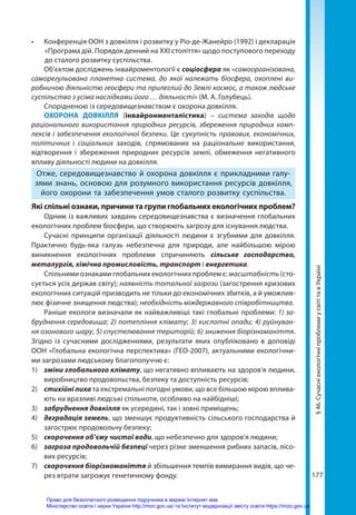177
§
46.
Сучасні
екологічні
проблеми
у
світі
та
в
Україні
•	 Конференція ООН з довкілля і розвитку у Ріо-де-Жанейро (1992) і декларація
«Програма дій. Порядок денний на ХХI століття» щодо поступового переходу
до сталого розвитку суспільства.
Об’єктом досліджень інвайроментології є соціосфера як «самоорганізована,
саморегульована планетна система, до якої належать біосфера, охоплені ви-
робничою діяльністю геосфери та прилеглий до Землі космос, а також людське
суспільство з усіма наслідками його … діяльності» (М. А. Голубець).
Спорідненою із середовищезнавством є охорона довкілля.
ОХОРОНА ДОВКІЛЛЯ (інвайронменталістика) – система заходів щодо
раціонального використання  природних ресурсів, збереження природних комп-
лексів і забезпечення екологічної безпеки. Це сукупність правових, економічних,
політичних і соціальних заходів, спрямованих на раціональне використання,
відтворення і збереження природних ресурсів землі, обмеження негативного
впливу діяльності людини на довкілля.
Отже, середовищезнавство й охорона довкілля є прикладними галу-
зями знань, основою для розумного використання ресурсів довкілля,
його охорони та забезпечення умов сталого розвитку суспільства.
Які спільні ознаки, причини та групи глобальних екологічних проблем?
Одним із важливих завдань середовищезнавства є визначення глобальних
екологічних проблем біосфери, що створюють загрозу для існування людства.
Сучасні принципи організації діяльності людини є згубними для довкілля.
Практично будь-яка галузь небезпечна для природи, але найбільшою мірою
виникнення екологічних проблеми спричиняють сільське господарство,
металургія, хімічна промисловість, транспорт і енергетика.
Спільними ознаками глобальних екологічних проблем є: масштабність (сто-
сується усіх держав світу); наявність тотальної загрози (загострення кризових
екологічних ситуацій призводить не тільки до економічних збитків, а й уможлив-
лює фізичне знищення людства); необхідність міждержавного співробітництва.
Раніше екологи визначали як найважливіші такі глобальні проблеми: 1) за-
бруднення середовища; 2) потепління клімату; 3) кислотні опади; 4) руйнуван-
ня озонового шару; 5) спустелювання територій; 6) зниження біорізноманіття.
Згідно із  сучасними дослідженнями, результати яких опубліковано в доповіді
ООН «Глобальна екологічна перспектива» (ГЕО-2007), актуальними екологічни-
ми загрозами людському благополуччю є:
1)	 зміни глобального клімату, що негативно впливають на здоров’я людини,
виробництво продовольства, безпеку та доступність ресурсів;
2)	 стихійні лиха та екстремальні погодні умови, що все більшою мірою вплива-
ють на вразливі людські спільноти, особливо на найбідніші;
3)	 забруднення довкілля як усередині, так і зовні приміщень;
4)	 деградація земель, що зменшує продуктивність сільського господарства й
загострює продовольчу безпеку;
5)	 скорочення об’єму чистої води, що небезпечно для здоров’я людини;
6)	 загроза продовольчій безпеці через різке зменшення рибних запасів, лісо-
вих ресурсів;
7)	 скорочення біорізноманіття й збільшення темпів вимирання видів, що че-
рез втрати загрожує генетичному фонду.
Право для безоплатного розміщення підручника в мережі Інтернет має
Міністерство освіти і науки України http://mon.gov.ua/ та Інститут модернізації змісту освіти https://imzo.gov.ua
 