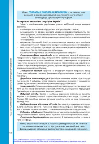 Тема
8.
СТАЛИЙ
РОЗВИТОК
ТА
РАЦІОНАЛЬНЕ
ПРИРОДОКОРИСТУВАННЯ
178
Отже, ГЛОБАЛЬНІ ЕКОЛОГІЧНІ ПРОБЛЕМИ – це зміни стану
довкілля внаслідок дії масштабного техногенного впливу,
що порушує організацію соціосфери.
Яка сучасна екологічна ситуація в Україні?
Згідно з дослідженнями українських учених найбільшої шкоди завдають
довкіллю:
•	 транспорт як головний забруднювач повітря, водойм і ґрунтів;
•	 промисловість як основне джерело утворення відходів (підприємства гір-
ничо-добувного, хіміко-металургійного, машинобудівного, паливно-енерге-
тичного, будівельного, агропромислового комплексів, а також комунальне
господарство);
•	 енергетика (близько 80 % всіх шкідливих викидів у повітря, що є наслідком
процесів добування, переробки й використання паливних енергоресурсів);
•	 сільське господарство; призводить до виснаження родючих чорноземів, за-
бруднення ґрунтів пестицидами й добривами. 
Які ж екологічні проблеми є найбільш актуальними в Україні?
Скорочення об’ємів чистої води через зменшення запасів і забруднення
поверхневих та підземних вод. В Україні 80 % населення використовує воду з
поверхневих джерел, а екологічний стан цих вод з кожним роком погіршується.
Недостатнє очищення стоків, неякісне очищення промислових вод, надмірна на-
сиченість органікою призводить до того, що нині забрудненість практично всіх
водойм наблизилася до ІІІ класу.
Забруднення повітря. Щорічно в атмосферу України потрапляє понад
6 млн тонн шкідливих речовин. Головними забруднювачами є промисловість й
транспорт.
Деградація земельних ресурсів унаслідок вилучення земель під господар-
ські потреби й забудови, через розвиток негативних процесів у ландшафтах
(ерозії, підтоплення і заболочення) і зменшення родючості землі.
Знищення лісів. Споживацьке ведення лісового господарства призводить до
того, що ліси не відновлюються і втрачають стійкість, а цінні деревні породи (дуб,
бук) заміщуються малоцінними (березою, осикою).
Побутові відходи. Однією з найбільш серйозних екологічних проблем
України є проблема утилізації і переробки відходів різних видів. У країні діє
близько 800 офіційних звалищ, загальна кількість сміття на яких перевищила
35 млрд тонн.
Шкідливий вплив військових об'єктів. Системи й устаткування господар-
ського комплексу об'єктів і гарнізонів Збройних сил України застаріли, працю-
ють зі значним перевантаженням і становлять потенційну загрозу довкіллю.
Радіаційне забруднення. На радіоактивних територіях сьогодні розміщено по-
над дві тисячі населених пунктів, в яких проживає майже півтора мільйона людей.
Скорочення біорізноманіття рослинного й тваринного світу та зміни в
його генофонді.
Отже, екологічна ситуація в Україні характеризується як глибока
еколого-економічна криза, що зумовлена закономірностями
функціонування колишньої адміністративно-командної економіки.
Право для безоплатного розміщення підручника в мережі Інтернет має
Міністерство освіти і науки України http://mon.gov.ua/ та Інститут модернізації змісту освіти https://imzo.gov.ua
 
