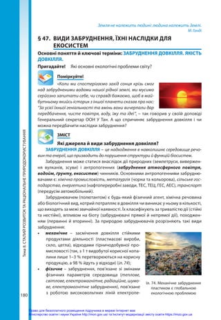 Тема
8.
СТАЛИЙ
РОЗВИТОК
ТА
РАЦІОНАЛЬНЕ
ПРИРОДОКОРИСТУВАННЯ
180
Земля не належить людині: людина належить Землі.
М. Ганді
§ 47.	 ВИДИ ЗАБРУДНЕННЯ, ЇХНІ НАСЛІДКИ ДЛЯ
ЕКОСИСТЕМ
Основні поняття й ключові терміни: ЗАБРУДНЕННЯ ДОВКІЛЛЯ. ЯКІСТЬ
ДОВКІЛЛЯ.
Пригадайте! 	 Які основні екологічні проблеми світу?
	Поміркуйте!
«Коли ми спостерігаємо захід сонця крізь смог
над забрудненими водами нашої рідної землі, ми мусимо
серйозно запитати себе, чи справді бажаємо, щоб в май-
бутньому якийсь історик з іншої планети сказав про нас:
“За усієї їхньої геніальності та вмінь вони вичерпали дар
передбачення, чисте повітря, воду, їжу та ідеї ”, – так говорив у своїй доповіді
Генеральний секретар ООН У Тан. А що спричиняє забруднення довкілля і чи
можна передбачити наслідки забруднення?
	ЗМІСТ
	 Які джерела й види забруднення довкілля?
ЗАБРУДНЕННЯ ДОВКІЛЛЯ – це надходження в навколишнє середовище речо-
вин та енергії, що призводить до порушення структури й функцій біосистем.
Забруднення може статися внаслідок дії природних (землетруси, вивержен-
ня вулканів, зсуви) і антропогенних (забруднення атмосферного повітря,
водойм, ґрунту, екосистем) чинників. Основними антропогенними забрудню-
вачами є: хімічна промисловість, металургія (чорна та кольорова), сільське гос-
подарство, енергетика (нафтопереробні заводи, ТЕС, ТЕЦ, ГЕС, АЕС), транспорт
(передусім автомобільний).
Забруднювачем (полютантом) є будь-який фізичний агент, хімічна речовина
або біологічний вид, котрий потрапляє в довкілля чи виникає у ньому в кілько­сті,
що виходять за межі звичайної наявності. Їх класифікують за тривалістю дії (стійкі
та нестійкі), впливом на біоту (забруднювачі прямої й непрямої дії), походжен-
ням (первинні й вторинні). За природою забруднювачів розрізняють такі види
забруднення:
•	 механічне – засмічення довкілля стійкими
продуктами діяльності (пластмасові вироби,
скло, цегла), відходами гірничодобувної про-
мисловості (так, з 1 т видобутої корисної копа-
лини лише 1–3 % перетворюються на корисну
продукцію, а 98 % йдуть у відходи) (іл. 74);
•	 фізичне – забруднення, пов’язане зі змінами
фізичних параметрів середовища (теплове,
світлове, електромагнітне, радіаційне, шумо-
ве, електромагнітне забруднення), пов'язане
з роботою високовольтних ліній електропе-
Іл. 74. Механічне забруднення
пластиком є глобальною
екологічною проблемою
Право для безоплатного розміщення підручника в мережі Інтернет має
Міністерство освіти і науки України http://mon.gov.ua/ та Інститут модернізації змісту освіти https://imzo.gov.ua
 