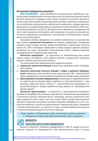 Тема
8.
СТАЛИЙ
РОЗВИТОК
ТА
РАЦІОНАЛЬНЕ
ПРИРОДОКОРИСТУВАННЯ
182
Які критерії забруднення довкілля?
ЯКІСТЬ ДОВКІЛЛЯ – міра відповідності навколишнього середовища і при-
родних умов потребам людей та інших організмів. Ця найзагальніша властивість
довкілля оцінюється передусім через вплив і розвиток негативних процесів у
екосистемах. Організаційні засади оцінювання впливу на довкілля, спрямовано-
го на запобігання шкоді довкіллю, забезпечення екобезпеки, охорони довкілля,
раціонального природокористування, регулюються Законом України «Про оцін-
ку впливу на довкілля» від 2017 р. Для визначення, обмеження, передбачування
змін й якості довкілля застосовують певні механізми. Це екологічна експертиза,
екологічні нормування, прогнозування, сертифікація, стандартизація, ліцензу-
вання, екологічний аудит.
Оцінювання впливу забруднення на довкілля здійснюється на державному
рівні шляхом екологічної експертизи за певними параметрами (наприклад,
кількість сполук важких металів, деяких ксенобіотиків, температура, кількість
кисню, СО2, NO в атмосфері). Нормування в галузі охорони довкілля визначає
показники, що мають зменшувати антропогенний вплив і сприяти процесам
самовідновлення й саморегуляції екосистем.
Екологічне нормування – це закріплення на законодавчому рівні певних
правил, вимог, стандартів щодо охорони довкілля, використання природних
ресурсів і забезпечення екологічної безпеки.
Система екологічних нормативів якості довкілля включає:
1)	 нормативи екологічної безпеки (наприклад, нормативи якості атмосфер-
ного повітря);
2)	 гранично допустиму кількість викидів і скидів у довкілля забрудню-
вачів (наприклад, гранично допустима концентрація, ГДК – максимальний
рівень забруднення, що його людина витримує без шкоди своєму здоров’ю);
3)	 рівні шкідливого впливу забруднювачів (наприклад, усі шкідливі речовини
за ступенем дії на організм людини поділяють на такі класи безпеки: І – над-
звичайно небезпечні (ртуть, нікель), ІІ – високонебезпечні (сірководень, ні-
троген (IV) оксид), ІІІ – помірно небезпечні (сажа, цемент), IV – малонебезпечні
(бензин, фенол).
Екологічне прогнозування – це діяльність із застосуванням специфічних
методів для передбачення можливих змін довкілля. Результатом прогнозування
є екологічний прогноз, прогнозні карти; наприклад, прогноз кліматичних змін,
карта родючості ґрунту тощо. Існує три основні групи методів прогнозування:
методи експертного оцінювання (способи отримання інформації за участі спе-
ціалістів-експертів), методи екстраполювання (перенесення даних, отриманих
у певній галузі діяльності, на аналогічні галузі), методи моделювання процесів
(створення спрощеної версії екологічного процесу).
Отже, однією з обов’язкових умов організації охорони довкілля
є створення системи критеріїв визначення якості довкілля.
	ДІЯЛЬНІСТЬ
	 Самостійна робота. Види забруднювачів
Визначте належність наведених забруднювачів: 1) ВІЛ; 2) чадний газ від не-
повного згоряння; 3) електромагнітні поля високовольтних ліній; 4) штучні
Право для безоплатного розміщення підручника в мережі Інтернет має
Міністерство освіти і науки України http://mon.gov.ua/ та Інститут модернізації змісту освіти https://imzo.gov.ua
 