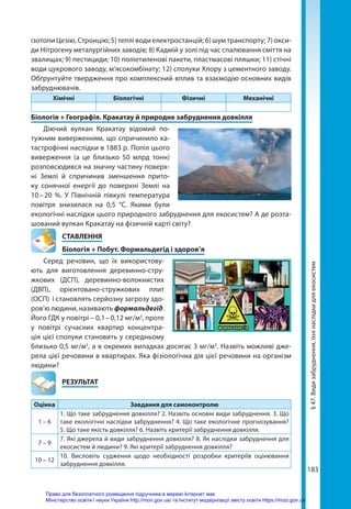 183
ізотопи Цезію, Стронцію; 5) теплі води електростанцій; 6) шум транспорту; 7) окси-
ди Нітрогену металургійних заводів; 8) Кадмій у золі під час спалювання сміття на
звалищах; 9) пестициди; 10) поліетиленові пакети, пластмасові пляшки; 11) стічні
води цукрового заводу, м’ясокомбінату; 12) сполуки Хлору з цементного заводу.
Обґрунтуйте твердження про комплексний вплив та взаємодію основних видів
забруднювачів.
Хімічні Біологічні Фізичні Механічні
Біологія + Географія. Кракатау й природне забруднення довкілля
Діючий вулкан Кракатау відомий по-
тужним виверженням, що спричинило ка-
тастрофічні наслідки в 1883 р. Попіл цього
виверження (а це близько 50  млрд  тонн)
розповсюдився на значну частину поверх-
ні Землі й спричинив зменшення прито-
ку сонячної енергії до поверхні Землі на
10 
– 
20  %. У Північній півкулі температура
повітря знизилася на 0,5  °С. Якими були
екологічні наслідки цього природного забруднення для екосистем? А де розта-
шований вулкан Кракатау на фізичній карті світу?
СТАВЛЕННЯ
Біологія + Побут. Формальдегід і здоров’я
Серед речовин, що їх використову-
ють для виготовлення деревинно-стру-
жкових (ДСП), деревинно-волокнистих
(ДВП), орієнтовано-стружкових плит
(ОСП) і становлять серйозну загрозу здо-
ров’ю людини, називають формальдегід.
Його ГДК у повітрі – 0,1 – 0,12 мг/м3
, проте
у повітрі сучасних квартир концентра-
ція цієї сполуки становить у середньому
близько 0,5 мг/м3
, а в окремих випадках досягає 3 мг/м3
. Назвіть можливі дже-
рела цієї речовини в квартирах. Яка фізіологічна дія цієї речовини на організм
людини?
	РЕЗУЛЬТАТ
Оцінка Завдання для самоконтролю
1 – 6
1. Що таке забруднення довкілля? 2. Назвіть основні види забруднення. 3. Що
таке екологічні наслідки забруднення? 4. Що таке екологічне прогнозування?
5. Що таке якість довкілля? 6. Назвіть критерії забруднення довкілля.
7 – 9
7. Які джерела й види забруднення довкілля? 8. Як наслідки забруднення для
екосистем й людини? 9. Які критерії забруднення довкілля?
10 – 12
10. Висловіть судження щодо необхідності розробки критеріїв оцінювання
забруднення довкілля.
§
47.
Види
забруднення,
їхні
наслідки
для
екосистем
Право для безоплатного розміщення підручника в мережі Інтернет має
Міністерство освіти і науки України http://mon.gov.ua/ та Інститут модернізації змісту освіти https://imzo.gov.ua
 