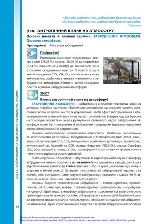 Тема
8.
СТАЛИЙ
РОЗВИТОК
ТА
РАЦІОНАЛЬНЕ
ПРИРОДОКОРИСТУВАННЯ
184
Або люди зроблять так, щоб на Землі було менше димів,
Або дими зроблять так, щоб на Землі було менше людей.
Л. Баттон
§ 48.	 АНТРОПІЧНИЙ ВПЛИВ НА АТМОСФЕРУ
Основні поняття й ключові терміни: ЗАБРУДНЕННЯ АТМОСФЕРИ.
Охорона атмосфери.
Пригадайте! 	 Які є види забруднень?
	Поміркуйте!
Головними хімічними складниками пові-
тря є азот (78,08 %), кисень (20,96 %) та інертні гази
(0,94 %). Кількість їх у повітрі не змінюється, вони
є сталими складниками повітря. У повітрі є ще й
змінні складники (СО2, СН4, О3), кількість яких може
змінюватись, особливо в умовах техногенного за-
бруднення атмосфери. Якими є змінні складники
повітря в умовах забруднення атмосфери?
	ЗМІСТ
	 Яким є антропічний вплив на атмосферу?
ЗАБРУДНЕННЯ АТМОСФЕРИ  – надходження в повітря газуватих хімічних
речовин, твердих часточок і біологічних матеріалів, що можуть чинити нега-
тивний вплив на організми та їх угруповання. Часто ефект забруднювачів є опо-
середкованим та виявляється лише через тривалий час (наприклад, дія фреонів
на природні екосистеми через руйнування озонового шару). Забруднення ат-
мосфери може бути локальним й глобальним, природним (вулкани, космічний
вплив, лісові пожежі) й антропічним.
Основні антропогенні забруднювачі атмосфери. Найбільш поширеними
та небезпечними категоріями забруднювачів є: атмосферний пил (попіл, сажа),
аерозолі, вуглеводні (СН4, С2Н4, поліциклічні ароматичні вуглеводні, бензопірен),
вуглекислий газ, чадний газ (CO), оксиди Нітрогену (NO, NO2), оксиди Сульфуру
(SO2, SO3), ванадій(V) оксид (V2O5), тропосферний озон (сильний фотоокисник з
небезпечною дією на органи дихання).
Види забруднень атмосфери. За будовою та характером впливу на атмосферу
забруднення умовно поділяють на: механічні (пил цементних заводів, дим і сажа
від спалювання вугілля) та хімічні (пилуваті або газуваті речовини, що можуть
вступати в хімічні реакції). За агрегатним станом усі забруднювачі поділяють на
тверді, рідкі й газуваті. Саме газуваті забруднювачі становлять майже 90 % за-
гальної маси речовин, що надходять в атмосферу.
Основні джерела атмосферного забруднення – теплоенергетика, промис-
ловість, автотранспорт, нафто- і газопереробна промисловість, випробуван-
ня ядерної зброї тощо. Атмосферу забруднюють практично всі види сучасного
транс­
порту, кількість якого постійно збільшується в усьому світі. Серйозної шко-
ди довкіллю завдають хімічна промисловість і сільське господарство (забруднен-
ня амоніаком). Дуже серйозними для людства є загрози забруднення атмосфери
Право для безоплатного розміщення підручника в мережі Інтернет має
Міністерство освіти і науки України http://mon.gov.ua/ та Інститут модернізації змісту освіти https://imzo.gov.ua
 